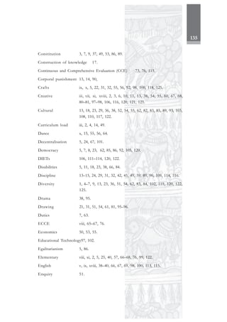 135
Constitution 3, 7, 9, 37, 49, 53, 86, 89.
Construction of knowledge 17.
Continuous and Comprehensive Evaluation (CCE) 73, 76, 115.
Corporal punishment 13, 14, 90,
Crafts ix, x, 5, 22, 31, 32, 55, 56, 92, 98, 100, 118, 125.
Creative iii, vii, xi, xviii, 2, 3, 6, 10, 11, 13, 38, 54, 55, 60, 67, 68,
80–81, 97–98, 106, 116, 120, 121, 125.
Cultural 13, 18, 23, 29, 36, 38, 52, 54, 55, 62, 82, 83, 85, 89, 93, 103,
108, 110, 117, 122.
Curriculum load iii, 2, 4, 14, 49.
Dance x, 15, 55, 56, 64.
Decentralisation 5, 24, 67, 101.
Democracy 5, 7, 8, 23, 62, 85, 86, 92, 105, 120.
DIETs 106, 111–114, 120, 122.
Disabilities 5, 11, 18, 23, 38, 66, 84.
Discipline 13–15, 24, 29, 31, 32, 42, 45, 49, 59, 89, 90, 109, 114, 116.
Diversity 1, 4–7, 9, 13, 23, 36, 51, 54, 62, 83, 84, 102, 119, 120, 122,
125.
Drama 38, 95.
Drawing 21, 31, 51, 54, 61, 81, 95–96.
Duties 7, 63.
ECCE viii, 65–67, 76.
Economics 50, 53, 55.
Educational Technology97, 102.
Egalitarianism 5, 86.
Elementary viii, xi, 2, 5, 25, 40, 57, 66–68, 76, 99, 122.
English v, ix, xviii, 38–40, 66, 67, 69, 98, 100, 113, 115.
Enquiry 51.
 