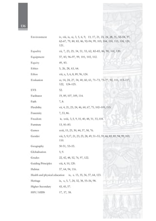 136
Environment iv, viii, ix, xi, 3, 5, 6, 9, 13, 17, 21, 23, 24, 28, 31, 52–54, 57,
62–67, 79, 80, 83, 86, 92–94, 99, 103, 104, 110, 115, 118, 120,
121.
Equality vii, 7, 23, 25, 34, 51, 53, 62, 82–83, 86, 90, 102, 120.
Equipment 57, 83, 96–97, 99, 101, 103, 112.
Equity 49, 83.
Ethics 5, 26, 28, 63, 64.
Ethos viii, x, 3, 6, 8, 89, 96, 124.
Evaluation xi, 14, 24, 27, 34, 40, 60, 61, 71–73, 75–77, 92, 111, 113–117,
122, 124–125.
EVS 52.
Facilitator 19, 89, 107, 109, 114.
Faith 7, 8.
Flexibility vii, 4, 21, 23, 24, 46, 60, 67, 75, 102–105, 115.
Fraternity 7, 53, 86.
Freedom iv, xviii, 3, 5, 9, 10, 40, 48, 51, 53, 118.
Furniture 13, 81–83.
Games xviii, 15, 23, 30, 44, 57, 58, 76.
Gender viii, 5, 9,17, 21, 23, 25, 28, 49, 51–53, 59, 66, 83, 85, 94, 99, 103,
110.
Geography 50-51, 53–55.
Globalisation 5, 9.
Grades 22, 42, 48, 52, 76, 97, 122.
Guiding Principles viii, 4, 10, 120.
Habitat 57, 64, 94, 116.
Health and physical education ix, x. 15, 35, 56, 57, 64, 123.
Heritage ix, x, 5, 7, 24, 32, 38, 55–56, 98.
Higher Secondary 43, 45, 57.
HIV/AIDS 17, 57, 58.
 