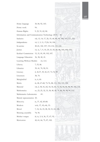 137
Home language 36–38, 92, 103.
Home work 96.
Human Rights 9, 23, 51, 62, 84.
Information and Communication Technology (ICT) 49.
Inclusive viii, 13, 14, 17, 26, 55, 68, 84, 99, 100, 103, 117, 122.
Independence vii, 1, 3, 11, 17,24, 54, 104.
In-service 40–41, 102, 107, 111–114, 121–122.
Justice vii, ix, 7, 9, 10, 29, 61, 83, 85, 86, 103, 105, 123.
Kothari Commission 15, 51, 81, 89, 103, 107.
Language Education 36, 38, 40, 41.
Learning Without Burden vii, 2–4.
Liberty 7, 53, 86.
Libraries 39, 41, 70, 90, 91.
Literacy 2, 36-37, 39, 45, 67, 71–72, 99.
Literature 38, 70.
Mariginalisd ix, 6, 60.
Marks iii, 48, 67–68, 75–76, 88, 111, 114, 115, 124.
Material viii, 2, 38, 41,–42, 54, 56, 60, 73, 92, 94, 96, 98, 99, 102, 118.
Mathematics xv, 23, 25, 32, 33, 38, 40, 42, 79, 86, 94, 98, 99, 113.
Mathematics Laboratories 45.
Mental representation 20.
Minority ix, 37, 42, 83–84.
Modern xviii, 37, 45,–46, 53.
Moral 7, 14, 16, 23, 28, 30, 51, 63, 124.
Morning assembly 78, 96.
Mother tongue iii, ix, 3, 8, 36, 37, 67, 92.
Motivation 42, 61, 66, 75, 87, 102.
 