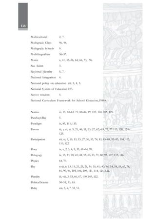 138
Multicultural 2, 7.
Multigrade Class 96, 98.
Multigrade Schools 9.
Multilingualism 36–37.
Music x, 41, 55–56, 64, 66, 73, 96.
Nai Talim 3.
National Identity 5, 7.
National Integration 4.
National policy on education vii, 1, 4, 5.
National System of Education 103.
Native wisdom 5.
National Curriculum Framework for School Education,1988 4.
Norms xi, 17, 62–63, 71, 82–84, 89, 102, 104, 105, 121.
Panchayti Raj 5.
Paradigm ix, 85, 111, 115.
Parents iii, v, vi, xi, 9, 21, 46, 51, 55, 57, 62,–63, 72, 77 113, 120, 124–
125.
Participation vii, xi, 9, 10, 13, 15, 27, 50, 53, 74, 83, 85–88, 92–93, 104, 105,
110, 122.
Peace ix, x, 2, 5, 6, 9, 35, 61–64, 99.
Pedagogy ix, 13, 23, 28, 41, 48, 53, 60, 65, 71, 80, 92, 107, 113, 116.
Physics 64, 70.
Play xviii, 6, 13, 15, 21, 23, 26, 34, 35, 41,–43, 46, 54, 58, 59, 67, 78,
81, 90, 94, 104, 106, 109, 111, 114, 121, 122.
Plurality iii, viii, 3, 53, 66, 67, 100, 103, 122.
Political Science 50–51, 53, 65.
Polity viii, 5, 6, 7, 33, 51.
 