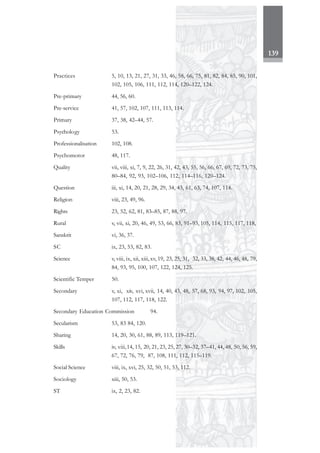 139
Practices 5, 10, 13, 21, 27, 31, 33, 46, 58, 66, 75, 81, 82, 84, 85, 90, 101,
102, 105, 106, 111, 112, 114, 120–122, 124.
Pre-primary 44, 56, 60.
Pre-service 41, 57, 102, 107, 111, 113, 114.
Primary 37, 38, 42–44, 57.
Psychology 53.
Professionalisation 102, 108.
Psychomotor 48, 117.
Quality vii, viii, xi, 7, 9, 22, 26, 31, 42, 43, 55, 56, 66, 67, 69, 72, 73, 75,
80–84, 92, 93, 102–106, 112, 114–116, 120–124.
Question iii, xi, 14, 20, 21, 28, 29, 34, 43, 61, 63, 74, 107, 114.
Religion viii, 23, 49, 96.
Rights 23, 52, 62, 81, 83–85, 87, 88, 97.
Rural v, vii, xi, 20, 46, 49, 53, 66, 83, 91–93, 105, 114, 115, 117, 118,
Sanskrit vi, 36, 37.
SC ix, 23, 53, 82, 83.
Science v, viii, ix, xii, xiii, xv, 19, 23, 25, 31, 32, 33, 38, 42, 44, 46, 48, 79,
84, 93, 95, 100, 107, 122, 124, 125.
Scientific Temper 50.
Secondary v, xi, xiv, xvi, xvii, 14, 40, 43, 48, 57, 68, 93, 94, 97, 102, 105,
107, 112, 117, 118, 122.
Secondary Education Commission 94.
Secularism 53, 83 84, 120.
Sharing 14, 20, 30, 61, 88, 89, 113, 119–121.
Skills iv, viii,14, 15, 20, 21, 23, 25, 27, 30–32, 37–41, 44, 48, 50, 56, 59,
67, 72, 76, 79, 87, 108, 111, 112, 115–119.
Social Science viii, ix, xvi, 25, 32, 50, 51, 53, 112.
Sociology xiii, 50, 53.
ST ix, 2, 23, 82.
 