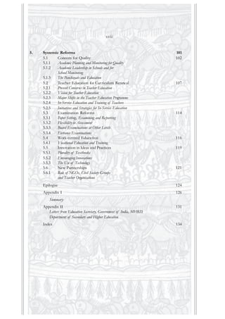 5. Systemic Reforms 101
5.1 Concern for Quality 102
5.1.1 Academic Planning and Monitoring for Quality
5.1.2 Academic Leadership in Schools and for
School Monitoring
5.1.3 The Panchayats and Education
5.2 Teacher Education for Curriculum Renewal 107
5.2.1 Present Concerns in Teacher Education
5.2.2 Vision for Teacher Education
5.2.3 Major Shifts in the Teacher Education Programme
5.2.4 In-Service Education and Training of Teachers
5.2.5 Initiatives and Strategies for In-Service Education
5.3 Examination Reforms 114
5.3.1 Paper Setting, Examining and Reporting
5.3.2 Flexibility in Assessment
5.3.3 Board Examinations at Other Levels
5.3.4 Entrance Examinations
5.4 Work-centred Education 116
5.4.1 Vocational Education and Training
5.5 Innovation in Ideas and Practices 119
5.5.1 Plurality of Textbooks
5.5.2 Encouraging Innovations
5.5.3 The Use of Technology
5.6 New Partnerships 121
5.6.1 Role of NGOs, Civil Society Groups
and Teacher Organisations
Epilogue 124
Appendix I 126
Summary
Appendix II 131
Letters from Education Secretary, Government of India, MHRD,
Department of Secondary and Higher Education
Index 134
xvii
 