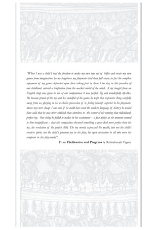 “When I was a child I had the freedom to make my own toys out of trifles and create my own
games from imagination. In my happiness my playmates had their full share; in fact the complete
enjoyment of my games depended upon their taking part in them. One day, in this paradise of
our childhood, entered a temptation from the market world of the adult. A toy bought from an
English shop was given to one of our companions; it was perfect, big and wonderfully life-like.
He became proud of the toy and less mindful of the game; he kept that expensive thing carefully
away from us, glorying in his exclusive possession of it, feeling himself superior to his playmates
whose toys were cheap. I am sure if he could have used the modern language of history he would
have said that he was more civilised than ourselves to the extent of his owning that ridiculously
perfect toy. One thing he failed to realise in his excitement – a fact which at the moment seemed
to him insignificant – that this temptation obscured something a great deal more perfect than his
toy, the revelation of the perfect child. The toy merely expressed his wealth, but not the child’s
creative spirit, not the child’s generous joy in his play, his open invitation to all who were his
compeers to his play-world”.
From Civilisation and Progress by Rabindranath Tagore
 