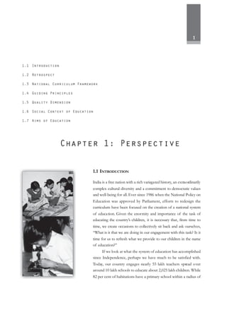 1
1.1 INTRODUCTION
India is a free nation with a rich variegated history, an extraordinarily
complex cultural diversity and a commitment to democratic values
and well-being for all. Ever since 1986 when the National Policy on
Education was approved by Parliament, efforts to redesign the
curriculum have been focused on the creation of a national system
of education. Given the enormity and importance of the task of
educating the country’s children, it is necessary that, from time to
time, we create occasions to collectively sit back and ask ourselves,
“What is it that we are doing in our engagement with this task? Is it
time for us to refresh what we provide to our children in the name
of education?”
If we look at what the system of education has accomplished
since Independence, perhaps we have much to be satisfied with.
Today, our country engages nearly 55 lakh teachers spread over
around 10 lakh schools to educate about 2,025 lakh children. While
82 per cent of habitations have a primary school within a radius of
 