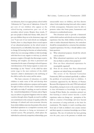 2
one kilometre, there is an upper primary school within
3 kilometres for 75 per cent of habitations. At least 50
per cent of our children who appear at the
school-leaving examinations pass out of the
secondary school system. Despite these trends, 37
per cent people in India lack literacy skills, about 53
per cent children drop out at the elementary stage, and
over 75 per cent of our rural schools are multigrade.
Further, there is a deep disquiet about several aspects
of our educational practice: (a) the school system is
characterised by an inflexibility that makes it resistant
to change; (b) learning has become an isolated activity,
which does not encourage children to link knowledge
with their lives in any organic or vital way; (c) schools
promote a regime of thought that discourages creative
thinking and insights; (d) what is presented and
transmitted in the name of learning in schools bypasses
vital dimensions of the human capacity to create new
knowledge; (e) the “future” of the child has taken
centre stage to the near exclusion of the child’s
“present”, which is detrimental to the well-being of
the child as well as the society and the nation.
The basic concerns of education—to enable
children to make sense of life and develop their
potential, to define and pursue a purpose and recognise
the right of others to do the same—stand uncontested
and valid even today. If anything, we need to reiterate
the mutual interdependence of humans,and, as Tagore
says, we achieve our greatest happiness when we realise
ourselves through others. Equally, we need to reaffirm
our commitment to the concept of equality, within the
landscape of cultural and socio-economic diversity
from which children enter into the portals of the school.
Individual aspirations in a competitive economy tend
to reduce education to being an instrument of
material success. The perception, which places the
individual in exclusively competitive relationships, puts
unreasonable stress on children, and thus distorts
values. It also makes learning from each other a matter
of little consequence. Education must be able to
promote values that foster peace, humaneness and
tolerance in a multicultural society.
This document seeks to provide a framework
within which teachers and schools can choose and plan
experiences that they think children should have. In
order to realise educational objectives, the curriculum
should be conceptualised as a structure that articulates
required experiences. For this, it should address some
basic questions:
(a) What educational purposes should the schools
seek to achieve?
(b) What educational experiences can be provided
that are likely to achieve these purposes?
(c) How can these educational experiences be
meaningfully organised?
(d) How do we ensure that these educational
purposes are indeed being accomplished?
The review of the National Curriculum
Framework, 2000 was initiated specifically to address
the problem of curriculum load on children. A
committee appointed by the Ministry of Human
Resource Development in the early 1990s had analysed
this problem, tracing its roots to the system’s tendency
to treat information as knowledge. In its report,
Learning Without Burden, the committee pointed out
that learning at school cannot become a joyful
experience unless we change our perception of the
child as a receiver of knowledge and move beyond
the convention of using textbooks as the basis for
examination. The impulse to teach everything arises
from lack of faith in children’s own creative instinct
and their capacity to construct knowledge out of their
experience. The size of textbooks has been growing
over the years, even as the pressure to include new
 