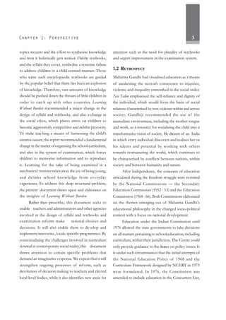 3
topics mounts and the effort to synthesise knowledge
and treat it holistically gets weaker. Flabby textbooks,
and the syllabi they cover, symbolise a systemic failure
to address children in a child-centred manner. Those
who write such encyclopaedic textbooks are guided
by the popular belief that there has been an explosion
of knowledge. Therefore, vast amounts of knowledge
should be pushed down the throats of little children in
order to catch up with other countries. Learning
Without Burden recommended a major change in the
design of syllabi and textbooks, and also a change in
the social ethos, which places stress on children to
become aggressively competitive and exhibit precocity.
To make teaching a means of harnessing the child’s
creative nature, the report recommended a fundamental
change in the matter of organising the school curriculum,
and also in the system of examination, which forces
children to memorise information and to reproduce
it. Learning for the sake of being examined in a
mechanical manner takes away the joy of being young,
and delinks school knowledge from everyday
experience. To address this deep structural problem,
the present document draws upon and elaborates on
the insights of Learning Without Burden.
Rather than prescribe, this document seeks to
enable teachers and administrators and other agencies
involved in the design of syllabi and textbooks and
examination reform make rational choices and
decisions. It will also enable them to develop and
implement innovative, locale-specific programmes. By
contextualising the challenges involved in curriculum
renewal in contemporary social reality,this document
draws attention to certain specific problems that
demand an imaginative response. We expect that it will
strengthen ongoing processes of reform, such as
devolution of decision making to teachers and elected
local-level bodies, while it also identifies new areas for
attention such as the need for plurality of textbooks
and urgent improvement in the examination system.
1.2 RETROSPECT
Mahatma Gandhi had visualised education as a means
of awakening the nation’s conscience to injustice,
violence and inequality entrenched in the social order.
Nai Talim emphasised the self-reliance and dignity of
the individual, which would form the basis of social
relations characterised by non-violence within and across
society. Gandhiji recommended the use of the
immediate environment, including the mother tongue
and work, as a resource for socialising the child into a
transformative vision of society.He dreamt of an India
in which every individual discovers and realises her or
his talents and potential by working with others
towards restructuring the world, which continues to
be characterised by conflicts between nations, within
society and between humanity and nature.
After Independence, the concerns of education
articulated during the freedom struggle were revisited
by the National Commissions — the Secondary
Education Commission (1952 - 53) and the Education
Commission (1964 - 66). Both Commissions elaborated
on the themes emerging out of Mahatma Gandhi’s
educational philosophy in the changed socio-political
context with a focus on national development.
Education under the Indian Constitution until
1976 allowed the state governments to take decisions
on all matters pertaining to school education, including
curriculum, within their jurisdiction. The Centre could
only provide guidance to the States on policy issues. It
is under such circumstances that the initial attempts of
the National Education Policy of 1968 and the
Curriculum Framework designed by NCERT in 1975
were formulated. In 1976, the Constitution was
amended to include education in the Concurrent List,
 