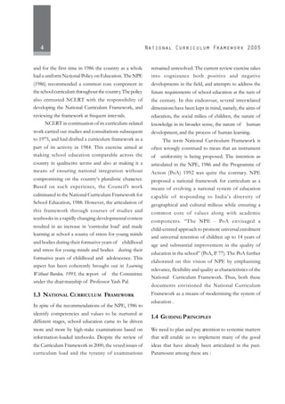 4
and for the first time in 1986 the country as a whole
had a uniform National Policy on Education. TheNPE
(1986) recommended a common core component in
theschoolcurriculumthroughoutthecountry.Thepolicy
also entrusted NCERT with the responsibility of
developing the National Curriculum Framework, and
reviewing the framework at frequent intervals.
NCERT in continuation of its curriculum-related
work carried out studies and consultations subsequent
to 1975, and had drafted a curriculum framework as a
part of its activity in 1984. This exercise aimed at
making school education comparable across the
country in qualitative terms and also at making it a
means of ensuring national integration without
compromising on the country’s pluralistic character.
Based on such experience, the Council’s work
culminated in the National Curriculum Framework for
School Education, 1988. However, the articulation of
this framework through courses of studies and
textbooks in a rapidly changing developmental context
resulted in an increase in ‘curricular load’ and made
learning at school a source of stress for young minds
and bodies during their formative years of childhood
and stress for young minds and bodies during their
formative years of childhood and adolescence. This
aspect has been coherently brought out in Learning
Without Burden, 1993, the report of the Committee
under the chairmanship of Professor Yash Pal.
1.3 NATIONAL CURRICULUM FRAMEWORK
In spite of the recommendations of the NPE, 1986 to
identify competencies and values to be nurtured at
different stages, school education came to be driven
more and more by high-stake examinations based on
information-loaded textbooks. Despite the review of
the Curriculum Framework in 2000, the vexed issues of
curriculum load and the tyranny of examinations
remained unresolved. The current review exercise takes
into cognizance both positive and negative
developments in the field, and attempts to address the
future requirements of school education at the turn of
the century. In this endeavour, several interrelated
dimensions have been kept in mind, namely, the aims of
education, the social milieu of children, the nature of
knowledge in its broader sense, the nature of human
development, and the process of human learning.
The term National Curriculum Framework is
often wrongly construed to mean that an instrument
of uniformity is being proposed. The intention as
articulated in the NPE, 1986 and the Programme of
Action (PoA) 1992 was quite the contrary. NPE
proposed a national framework for curriculum as a
means of evolving a national system of education
capable of responding to India’s diversity of
geographical and cultural milieus while ensuring a
common core of values along with academic
components. “The NPE - PoA envisaged a
child-centred approach to promote universal enrolment
and universal retention of children up to 14 years of
age and substantial improvement in the quality of
education in the school” (PoA, P. 77). The PoA further
elaborated on this vision of NPE by emphasising
relevance, flexibility and quality as characteristics of the
National Curriculum Framework. Thus, both these
documents envisioned the National Curriculum
Framework as a means of modernising the system of
education .
1.4 GUIDING PRINCIPLES
We need to plan and pay attention to systemic matters
that will enable us to implement many of the good
ideas that have already been articulated in the past.
Paramount among these are :
 