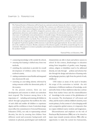 5
• connecting knowledge to life outside the school,
• ensuring that learning is shifted away from rote
methods,
• enriching the curriculum to provide for overall
development of children rather than remain
textbook centric,
• making examinations more flexible and integrated
into classroom life and,
• nurturing an over-riding identity informed by
caring concerns within the democratic polity of
the country.
In the present context, there are new
developments and concerns to which our curriculum
must respond. The foremost among these is the
importance of including and retaining all children in
school through a programme that reaffirms the value
of each child and enables all children to experience
dignity and the confidence to learn. Curriculum design
must reflect the commitment to Universal Elementary
Education (UEE), not only in representing cultural
diversity, but also by ensuring that children from
different social and economic backgrounds with
variations in physical, psychological and intellectual
characteristics are able to learn and achieve success in
school. In this context, disadvantages in education
arising from inequalities of gender, caste, language,
culture, religion or disabilities need to be addressed
directly, not only through policies and schemes but
also through the design and selection of learning tasks
and pedagogic practices, right from the period of early
childhood.
UEE makes us aware of the need to broaden
the scope of the curriculum to include the rich
inheritance of different traditions of knowledge, work
and crafts. Some of these traditions today face a serious
threat from market forces and the commodification
of knowledge in the context of the globalisation of
the economy. The development of self-esteem and
ethics, and the need to cultivate children’s creativity, must
receive primacy. In the context of a fast-changing world
and a competitive global context, it is imperative that
we respect children’s native wisdom and imagination.
Decentralisation and emphasis on the role of
Panchayati Raj Institutions (PRIs) are to be viewed as
major steps towards systemic reforms. PRIs offer an
opportunity to make the system less bureaucratic,
The National System of Education will be based on a national curricular framework, which contains a common
core along with other components that are flexible. The common core will include the history of India’s freedom
movement, the constitutional obligations and other content essential to nurture national identity. These elements
will cut across subject areas and will be designed to promote values such as India’s common cultural heritage,
egalitarianism, democracy and secularism, equality of sexes, protection of environment, removal of social barriers,
observance of small family norm and inculcation of scientific temper. All educational programmes will be carried
on in strict conformity with secular values. India has always worked for peace and understanding between nations,
treating the whole world as one family. True to this hoary tradition, education has to strengthen this world-view
and motivate the younger generations for international cooperation and peaceful co-existence. This aspect cannot
be neglected. To promote equality, it will be necessary to provide for equal opportunity for all, not only in access but
also in the conditions of success. Besides, awareness of the inherent equality of all will be created through the core
curriculum. The purpose is to remove prejudices and complexes transmitted through the social environment and
the accident of birth.
National Policy on Education, 1986
 