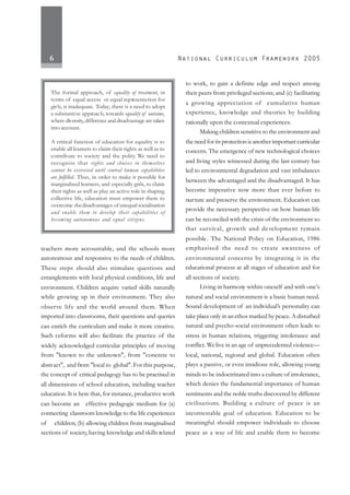 6
teachers more accountable, and the schools more
autonomous and responsive to the needs of children.
These steps should also stimulate questions and
entanglements with local physical conditions, life and
environment. Children acquire varied skills naturally
while growing up in their environment. They also
observe life and the world around them. When
imported into classrooms, their questions and queries
can enrich the curriculum and make it more creative.
Such reforms will also facilitate the practice of the
widely acknowledged curricular principles of moving
from "known to the unknown", from "concrete to
abstract", and from "local to global". For this purpose,
the concept of critical pedagogy has to be practised in
all dimensions of school education, including teacher
education. It is here that, for instance, productive work
can become an effective pedagogic medium for (a)
connecting classroom knowledge to the life experiences
of children; (b) allowing children from marginalised
sections of society,having knowledge and skills related
to work, to gain a definite edge and respect among
their peers from privileged sections; and (c) facilitating
a growing appreciation of cumulative human
experience, knowledge and theories by building
rationally upon the contextual experiences.
Making children sensitive to the environment and
the need for its protection is another important curricular
concern. The emergence of new technological choices
and living styles witnessed during the last century has
led to environmental degradation and vast imbalances
between the advantaged and the disadvantaged. It has
become imperative now more than ever before to
nurture and preserve the environment. Education can
provide the necessary perspective on how human life
can be reconciled with the crisis of the environment so
that survival, growth and development remain
possible. The National Policy on Education, 1986
emphasised the need to create awareness of
environmental concerns by integrating it in the
educational process at all stages of education and for
all sections of society.
Living in harmony within oneself and with one’s
natural and social environment is a basic human need.
Sound development of an individual’s personality can
take place only in an ethos marked by peace. A disturbed
natural and psycho-social environment often leads to
stress in human relations, triggering intolerance and
conflict. Welive in an age of unprecedented violence—
local, national, regional and global. Education often
plays a passive, or even insidious role, allowing young
minds to be indoctrinated into a culture of intolerance,
which denies the fundamental importance of human
sentiments and the noble truths discovered by different
civilisations. Building a culture of peace is an
incontestable goal of education. Education to be
meaningful should empower individuals to choose
peace as a way of life and enable them to become
The formal approach, of equality of treatment, in
terms of equal access or equal representation for
girls, is inadequate. Today, there is a need to adopt
a substantive approach, towards equality of outcome,
where diversity, differenceanddisadvantage are taken
into account.
A critical function of education for equality is to
enable all learners to claim their rights as well as to
contribute to society and the polity. We need to
recognise that rights and choices in themselves
cannot be exercised until central human capabilities
are fulfilled. Thus, in order to make it possible for
marginalised learners, and especially girls, to claim
their rights as well as play an active role in shaping
collective life, education must empower them to
overcome thedisadvantages of unequal socialisation
and enable them to develop their capabilities of
becoming autonomous and equal citizens.
 