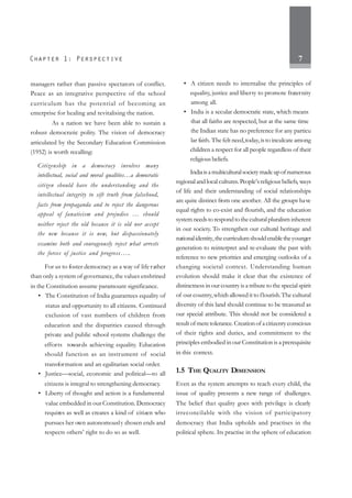 7
managers rather than passive spectators of conflict.
Peace as an integrative perspective of the school
curriculum has the potential of becoming an
enterprise for healing and revitalising the nation.
As a nation we have been able to sustain a
robust democratic polity. The vision of democracy
articulated by the Secondary Education Commission
(1952) is worth recalling:
Citizenship in a democracy involves many
intellectual, social and moral qualities…a democratic
citizen should have the understanding and the
intellectual integrity to sift truth from falsehood,
facts from propaganda and to reject the dangerous
appeal of fanaticism and prejudice … should
neither reject the old because it is old nor accept
the new because it is new, but dispassionately
examine both and courageously reject what arrests
the forces of justice and progress…..
For us to foster democracy as a way of life rather
than only a system of governance, the values enshrined
in the Constitution assume paramount significance.
• The Constitution of India guarantees equality of
status and opportunity to all citizens. Continued
exclusion of vast numbers of children from
education and the disparities caused through
private and public school systems challenge the
efforts towards achieving equality. Education
should function as an instrument of social
transformation and an egalitarian social order.
• Justice—social, economic and political—to all
citizens is integral to strengthening democracy.
• Liberty of thought and action is a fundamental
value embedded in our Constitution. Democracy
requires as well as creates a kind of citizen who
pursues her own autonomously chosen ends and
respects others’ right to do so as well.
• A citizen needs to internalise the principles of
equality, justice and liberty to promote fraternity
among all.
• India is a secular democratic state, which means
that all faiths are respected, but at the same time
the Indian state has no preference for any particu
lar faith. Thefelt need,today,is to inculcate among
children a respect for all people regardless of their
religious beliefs.
Indiaisamulticulturalsocietymadeupofnumerous
regional and local cultures.People’sreligious beliefs, ways
of life and their understanding of social relationships
are quite distinct from one another. All the groups have
equal rights to co-exist and flourish, and the education
systemneedstorespondtotheculturalpluralisminherent
in our society. To strengthen our cultural heritage and
nationalidentity,thecurriculumshouldenabletheyounger
generation to reinterpret and re-evaluate the past with
reference to new priorities and emerging outlooks of a
changing societal context. Understanding human
evolution should make it clear that the existence of
distinctness in our country is a tribute to the special spirit
of our country,which allowed it to flourish.The cultural
diversity of this land should continue to be treasured as
our special attribute. This should not be considered a
result of mere tolerance. Creation of a citizenry conscious
of their rights and duties, and commitment to the
principles embodied in our Constitution is a prerequisite
in this context.
1.5 THE QUALITY DIMENSION
Even as the system attempts to reach every child, the
issue of quality presents a new range of challenges.
The belief that quality goes with privilege is clearly
irreconcilable with the vision of participatory
democracy that India upholds and practises in the
political sphere. Its practise in the sphere of education
 