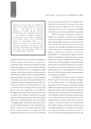 8
demands that the education available to all children in
different regions and sections of society has a
comparable quality. J.P. Naik had described equality,
quality and quantity as the ‘elusive triangle’ of Indian
education. Dealing with this metaphorical triangle
requires a deeper theoretical understanding of quality
than has been available. UNESCO’s recently published
global monitoring report discusses systemic standards
as the appropriate context of the quality debate. From
this point of view, the child’s performance needs to be
treated as an indicator of systemic quality. In a system
of education that is divided between a fast-growing
private sector and a larger state sector marked by
shortages and the uneven spread of resources,the issue
of quality poses complex conceptual and practical
questions. The belief that private schools have higher
quality treats examination results as the sole criterion
for judging quality. This kind of perception ignores
the ethos-related limitations of the privileged private
schools. The fact that they often neglect the child’s
mother tongue warrants us to wonder about the
opportunities that they are able to provide to the child
for constructing knowledge in meaningful ways.
Moreover, the exclusion of the poor from their
admission process implies the loss of learning
opportunities that occur in a classroom with children
from diverse socio-economic and cultural backgrounds.
Physical resources by themselves cannot be
regarded as an indicator of quality; yet, the extreme
and chronic shortage of physical resources, including
basic infrastructural amenities, in schools run by the
state or local bodies does present a serious quality
constraint. The availability of qualified and motivated
teachers who perceive teaching as a career option
applies to all sectors of schools as a necessary
precondition for quality. Recent suggestions for the
dilution of standards in teacher recruitment, training
and service conditions articulated in the NPE, and,
before it, by the Chattopadhyaya Commission (1984),
arouse anxiety. No system of education can rise above
the quality of its teachers, and the quality of teachers
greatly depends on the means deployed for selection,
procedures used for training, and the strategies adopted
for ensuring accountability.
The quality dimension also needs to be examined
from the point of view of the experiences designed
for the child in terms of knowledge and skills.
Assumptions about the nature of knowledge and the
child’s own nature shape the school ethos and the
approaches used by those who prepare the syllabi and
textbooks, and by teachers as well. The representation
of knowledge in textbooks and other materials needs
to be viewed from the larger perspective of the
challenges facing humanity and the nation today. No
subject in the school curriculum can stay aloof from
these larger concerns, and therefore the selection of
knowledge proposed to be included in each subject
area requires careful examination in terms of
socio-economic and cultural conditions and goals. The
Democracy is based on faith in the dignity and
worth of every single individual as a human
being. … The object of a democratic
education is, therefore, the full, all-round
development of every individual’s personality.
… i.e. an education to initiate the students into
the many-sided art of living in a community.
It is obvious, however, that an individual
cannot live and develop alone. …. No
education is worth the name which does not
inculcate the qualities necessary for living
graciously, harmoniously and efficiently with
one’s fellow men. (Secondary Education
Commission, 1952 - 53, p. 20)
 