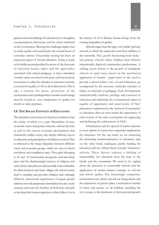 9
greatest national challenge for education is to strengthen
our participatory democracy and the values enshrined
in the Constitution. Meeting this challenge implies that
we make quality and social justice the central theme of
curricular reform. Citizenship training has been an
important aspect of formal education. Today, it needs
to be boldly reconceptualised in terms of the discourse
of universal human rights and the approaches
associated with critical pedagogy. A clear orientation
towards values associated with peace and harmonious
coexistence is called for. Quality in education includes
a concern for quality of life in all its dimensions. This is
why a concern for peace, protection of the
environment and a predisposition towards social change
must be viewed as core components of quality, not
merely as value premises.
1.6 THE SOCIAL CONTEXT OF EDUCATION
Theeducationsystemdoesnotfunctioninisolationfrom
the society of which it is a part. Hierarchies of caste,
economic status and gender relations, cultural diversity
as well as the uneven economic development that
characterise Indian society also deeply influence access
to education and participation of children in school. This
is reflected in the sharp disparities between different
social and economic groups, which are seen in school
enrolment and completion rates. Thus, girls belonging
to SC and ST communities among the rural and urban
poor and the disadvantaged sections of religious and
otherethnicminoritiesareeducationallymostvulnerable.
In urban locations and many villages, the school system
itself is stratified and provides children with strikingly
different educational experiences. Unequal gender
relations not only perpetuate domination but also create
anxieties and stunt the freedom of both boys and girls
to develop their human capacities to their fullest. It is in
the interest of all to liberate human beings from the
existing inequalities of gender.
Schools range from the high- cost ‘public’ (private)
schools, to which the urban elite send their children, to
the ostensibly ‘free’, poorly functioning local- body -
run primary schools where children from hitherto
educationally deprived communities predominate. A
striking recent feature is the growth of multigrade
schools in rural areas, based on the mechanical
application of ‘teacher - pupil ratios’ to the need to
provide a school within 1 km. of each habitation, yet
unsupported by the necessary curricular concepts or
clarity on materials or pedagogy. Such developments
unintentionally reinforce privilege and exclusion in
education and undermine the constitutional values of
equality of opportunity and social justice. If ‘free’
education is understood as the ‘removal of constraints’
to education, then we must realise the importance of
other sectors of the state’s social policy for supporting
and facilitating the achievement of UEE.
Globalisation and the spread of market relations
to every sphere of society have important implications
for education. On the one hand, we are witnessing
the increasing commercialisation of education, and,
on the other hand, inadequate public funding for
education and the official thrust towards ‘alternative’
schools. These factors indicate a shifting of
responsibility for education from the state to the
family and the community. We need to be vigilant
about the pressures to commodify schools and the
application of market-related concepts to schools
and school quality. The increasingly competitive
environment into which schools are being drawn and
the aspirations of parents place a tremendous burden
of stress and anxiety on all children, including the
very young, to the detriment of their personal growth
 