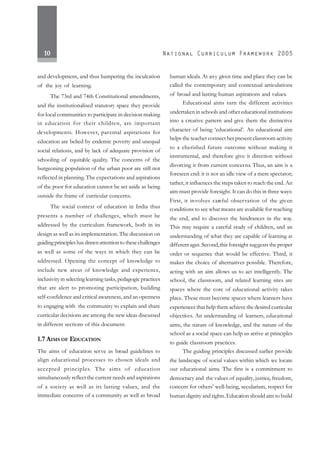 10
and development, and thus hampering the inculcation
of the joy of learning.
The 73rd and 74th Constitutional amendments,
and the institutionalised statutory space they provide
for local communities to participate in decision making
in education for their children, are important
developments. However, parental aspirations for
education are belied by endemic poverty and unequal
social relations, and by lack of adequate provision of
schooling of equitable quality. The concerns of the
burgeoning population of the urban poor are still not
reflected in planning.The expectations and aspirations
of the poor for education cannot be set aside as being
outside the frame of curricular concerns.
The social context of education in India thus
presents a number of challenges, which must be
addressed by the curriculum framework, both in its
design as well as its implementation. The discussion on
guidingprincipleshasdrawnattentiontothesechallenges
as well as some of the ways in which they can be
addressed. Opening the concept of knowledge to
include new areas of knowledge and experience,
inclusivity in selecting learning tasks, pedagogic practices
that are alert to promoting participation, building
self-confidence and critical awareness, and an openness
to engaging with the community to explain and share
curricular decisions are among the new ideas discussed
in different sections of this document.
1.7 AIMS OF EDUCATION
The aims of education serve as broad guidelines to
align educational processes to chosen ideals and
accepted principles. The aims of education
simultaneously reflect the current needs and aspirations
of a society as well as its lasting values, and the
immediate concerns of a community as well as broad
human ideals. At any given time and place they can be
called the contemporary and contextual articulations
of broad and lasting human aspirations and values.
Educational aims turn the different activities
undertaken in schools and other educational institutions
into a creative pattern and give them the distinctive
character of being ‘educational’. An educational aim
helps the teacher connect her present classroom activity
to a cherished future outcome without making it
instrumental, and therefore give it direction without
divorcing it from current concerns. Thus, an aim is a
foreseen end: it is not an idle view of a mere spectator;
rather, it influences the steps taken to reach the end. An
aim must provide foresight. It can do this in three ways:
First, it involves careful observation of the given
conditions to see what means are available for reaching
the end, and to discover the hindrances in the way.
This may require a careful study of children, and an
understanding of what they are capable of learning at
differentages.Second,this foresight suggests the proper
order or sequence that would be effective. Third, it
makes the choice of alternatives possible. Therefore,
acting with an aim allows us to act intelligently. The
school, the classroom, and related learning sites are
spaces where the core of educational activity takes
place. These must become spaces where learners have
experiences that help them achieve the desired curricular
objectives. An understanding of learners, educational
aims, the nature of knowledge, and the nature of the
school as a social space can help us arrive at principles
to guide classroom practices.
The guiding principles discussed earlier provide
the landscape of social values within which we locate
our educational aims. The first is a commitment to
democracy and the values of equality, justice, freedom,
concern for others’ well-being, secularism, respect for
human dignity and rights.Education should aim to build
 