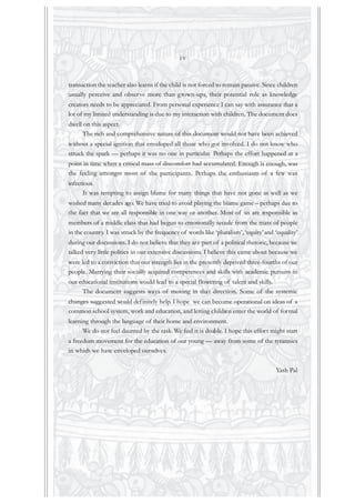 transaction the teacher also learns if the child is not forced to remain passive. Since children
usually perceive and observe more than grown-ups, their potential role as knowledge
creators needs to be appreciated. From personal experience I can say with assurance that a
lot of my limited understanding is due to my interaction with children. The document does
dwell on this aspect.
The rich and comprehensive nature of this document would not have been achieved
without a special ignition that enveloped all those who got involved. I do not know who
struck the spark — perhaps it was no one in particular. Perhaps the effort happened at a
point in time when a critical mass of discomfort had accumulated. Enough is enough, was
the feeling amongst most of the participants. Perhaps the enthusiasm of a few was
infectious.
It was tempting to assign blame for many things that have not gone as well as we
wished many decades ago. We have tried to avoid playing the blame game – perhaps due to
the fact that we are all responsible in one way or another. Most of us are responsible as
members of a middle class that had begun to emotionally secede from the mass of people
in the country. I was struck by the frequency of words like ‘pluralism’, ‘equity’and ‘equality’
during our discussions. I do not believe that they are part of a political rhetoric, because we
talked very little politics in our extensive discussions. I believe this came about because we
were led to a conviction that our strength lies in the presently deprived three-fourths of our
people. Marrying their socially acquired competences and skills with academic pursuits in
our educational institutions would lead to a special flowering of talent and skills.
The document suggests ways of moving in that direction. Some of the systemic
changes suggested would definitely help. I hope we can become operational on ideas of a
common school system, work and education, and letting children enter the world of formal
learning through the language of their home and environment.
We do not feel daunted by the task. We feel it is doable. I hope this effort might start
a freedom movement for the education of our young — away from some of the tyrannies
in which we have enveloped ourselves.
Yash Pal
iv
 