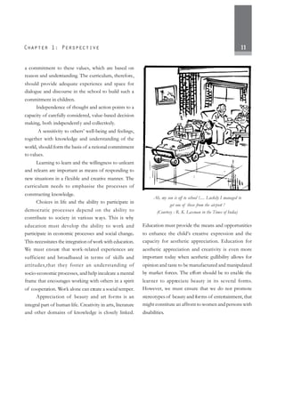 11
a commitment to these values, which are based on
reason and understanding. The curriculum, therefore,
should provide adequate experience and space for
dialogue and discourse in the school to build such a
commitment in children.
Independence of thought and action points to a
capacity of carefully considered, value-based decision
making, both independently and collectively.
A sensitivity to others’ well-being and feelings,
together with knowledge and understanding of the
world, should form the basis of a rational commitment
to values.
Learning to learn and the willingness to unlearn
and relearn are important as means of responding to
new situations in a flexible and creative manner. The
curriculum needs to emphasise the processes of
constructing knowledge.
Choices in life and the ability to participate in
democratic processes depend on the ability to
contribute to society in various ways. This is why
education must develop the ability to work and
participate in economic processes and social change.
This necessitates the integration of work with education.
We must ensure that work-related experiences are
sufficient and broadbased in terms of skills and
attitudes,that they foster an understanding of
socio-economic processes, and help inculcate a mental
frame that encourages working with others in a spirit
of cooperation. Work alone can create a social temper.
Appreciation of beauty and art forms is an
integral part of human life. Creativity in arts, literature
and other domains of knowledge is closely linked.
Education must provide the means and opportunities
to enhance the child’s creative expression and the
capacity for aesthetic appreciation. Education for
aesthetic appreciation and creativity is even more
important today when aesthetic gullibility allows for
opinion and taste to be manufactured and manipulated
by market forces. The effort should be to enable the
learner to appreciate beauty in its several forms.
However, we must ensure that we do not promote
stereotypes of beauty and forms of entertainment, that
might constitute an affront to women and persons with
disabilities.
Ah, my son is off to school !..... Luckily I managed to
get one of these from the airport !
(Courtesy : R. K. Laxman in the Times of India)
 