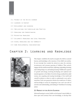 12
This chapter establishes the need to recognise the child as a natural
learner, and knowledge as the outcome of the child’s own activity.
In our everyday lives outside the school, we enjoy the curiosity,
inventiveness and constant querying of children. They actively
engage with the world around them, exploring, responding,inventing
and working things out, and making meaning. Childhood is a period
of growth and change, involving developing one’s physical and
mental capacities to the fullest. It involves being socialised into adult
society, into acquiring and creating knowledge of the world and
oneself in relation to others in order to understand, to act, and to
transform. Each new generation inherits the storehouse of culture
and knowledge in society by integrating it into one’s own web of
activities and understanding, and realising its ‘fruitfulness’in creating
afresh.
2.1 PRIMACY OF THE ACTIVE LEARNER
Informal learning in society builds on the learners’ natural ability to
draw upon and construct their own knowledge, to develop their
 