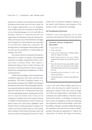 13
capacities, in relating to the environment around them,
both physical and social, and to the task at hand. For
this to happen, opportunities to try out, manipulate,
make mistakes and correct oneself are essential. This is
as true of learning language as it is of a craft skill or a
discipline. Schools as institutions provide new
opportunities for all learners to learn about themselves,
others, and society, to access their inheritance and engage
with it irrespective of and outside the access provided
by one’s birth into a family and a community. The
formal processes of learning that school makes possible
can open up new possibilities of understanding and
relating to the world.
Our current concern in curriculum development
and reform is to make it an inclusive and meaningful
experience for children, alongwith the effort to move
away from a textbook culture. This requires a
fundamental change in how we think of learners and
the process of learning. Hence the need to engage in
detail with the underpinnings and implications of ‘child-
centred’ education.
‘Child-centred’ pedagogy means giving primacy
to children’s experiences, their voices, and their active
participation. This kind of pedagogy requires us to
plan learning in keeping with children’s psychological
development and interests.The learning plans therefore
must respond to physical, cultural and social preferences
within the wide diversity of characteristics and needs.
Our school pedagogic practices, learning tasks, and the
texts we create for learners tend to focus on the
socialisation of children and on the ‘receptive’ features
of children’s learning. Instead, we need to nurture and
build on their active and creative capabilities—their
inherent interest in making meaning, in relating to the
world in ‘real’ ways through acting on it and creating,
and in relating to other humans. Learning is active and
social in its character. Frequently, the notions of ‘good
student’ that are promoted emphasise obedience to
the teacher, moral character, and acceptance of the
teacher’s words as ‘authoritative’ knowledge.
2.2 LEARNERS IN CONTEXT
Children’s voices and experiences do not find
expression in the classroom. Often the only voice heard
is that of the teacher. When children speak, they are
usually only answering the teacher’s questions or
repeating the teacher’s words. They rarely do things,
nor do they have opportunities to take initiative. The
curriculum must enable children to find their voices,
nurture their curiosity—to do things, to ask questions
and to pursue investigations, sharing and integrating
their experiences with school knowledge—rather than
their ability to reproduce textual knowledge. Reorienting
the curriculum to this end must be among our highest
priorities, informing the preparation of teachers, the
annual plans of schools, the design of textbooks,
Common sources of physical
discomfort
• Long walks to school.
• Heavy school bags.
• Lack of basic infrastructure, including support
books for reading and writing.
• Badly designed furniture that gives children
inadequate back support and cramps their legs and
knees.
• Time tables that do not give young children enough
breaks to stretch, move and play, and that deprive
older children of play/sports time, and encourage girls
to opt out.
• Especially for girls, the absence of toilets and
sanitary requirements.
• Corporal punishment—beating, awkward physical
postures.
 
