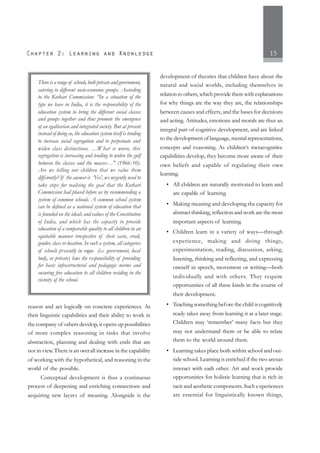15
reason and act logically on concrete experiences. As
their linguistic capabilities and their ability to work in
the company of others develop, it opens up possibilities
of more complex reasoning in tasks that involve
abstraction, planning and dealing with ends that are
not in view.There is an overall increase in the capability
of working with the hypothetical, and reasoning in the
world of the possible.
Conceptual development is thus a continuous
process of deepening and enriching connections and
acquiring new layers of meaning. Alongside is the
development of theories that children have about the
natural and social worlds, including themselves in
relation to others, which provide them with explanations
for why things are the way they are, the relationships
between causes and effects, and the bases for decisions
and acting. Attitudes, emotions and morals are thus an
integral part of cognitive development, and are linked
to the development of language, mental representations,
concepts and reasoning. As children’s metacognitive
capabilities develop, they become more aware of their
own beliefs and capable of regulating their own
learning.
• All children are naturally motivated to learn and
are capable of learning.
• Making meaning and developing the capacity for
abstract thinking, reflection and work are the most
important aspects of learning.
• Children learn in a variety of ways—through
experience, making and doing things,
experimentation, reading, discussion, asking,
listening, thinking and reflecting, and expressing
oneself in speech, movement or writing—both
individually and with others. They require
opportunities of all these kinds in the course of
their development.
• Teaching something before the child is cognitively
ready takes away from learning it at a later stage.
Children may ‘remember’ many facts but they
may not understand them or be able to relate
them to the world around them.
• Learning takes place both within school and out-
side school. Learning is enriched if the two arenas
interact with each other. Art and work provide
opportunities for holistic learning that is rich in
tacit and aesthetic components.Such experiences
are essential for linguistically known things,
There is a range of schools, both private and government,
catering to different socio-economic groups. According
to the Kothari Commission: “In a situation of the
type we have in India, it is the responsibility of the
education system to bring the different social classes
and groups together and thus promote the emergence
of an egalitarian and integrated society. But at present
instead of doing so, the education system itself is tending
to increase social segregation and to perpetuate and
widen class distinctions. …What is worse, this
segregation is increasing and tending to widen the gulf
between the classes and the masses…" (1966:10).
Are we telling our children that we value them
differently? If the answer is ‘Yes’, we urgently need to
take steps for realising the goal that the Kothari
Commission had placed before us by recommending a
system of common schools. A common school system
can be defined as a national system of education that
is founded on the ideals and values of the Constitution
of India, and which has the capacity to provide
education of a comparable quality to all children in an
equitable manner irrespective of their caste, creed,
gender, class or location. In such a system, all categories
of schools presently in vogue (i.e. government, local
body, or private) have the responsibility of providing
for basic infrastructural and pedagogic norms and
ensuring free education to all children residing in the
vicinity of the school.
 