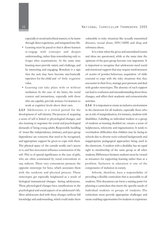 16
especially in moral and ethical matters, to be learnt
through direct experience, and integrated into life.
• Learning must be paced so that it allows learners
to engage with concepts and deepen
understanding, rather than remembering only to
forget after examinations. At the same time
learning must provide variety and challenge, and
be interesting and engaging. Boredom is a sign
that the task may have become mechanically
repetitive for the child and of little cognitive
value.
• Learning can take place with or without
mediation. In the case of the latter, the social
context and interactions, especially with those
who are capable, provide avenues for learners to
work at cognitive levels above their own.
2.3.3 Adolescence is a critical period for the
development of self-identity.The process of acquiring
a sense of self is linked to physiological changes, and
also learning to negotiate the social and psychological
demands of being young adults. Responsible handling
of issues like independence, intimacy, and peer group
dependence are concerns that need to be recognised,
and appropriate support be given to cope with them.
The physical space of the outside world, one’s access
to it, and free movement influence construction of the
self. This is of special significance in the case of girls,
who are often constrained by social conventions to
stay indoors. These very conventions promote the
opposite stereotype for boys, which associates them
with the outdoors and physical process. These
stereotypes get especially heightened as a result of
biological maturational changes during adolescence.
These physiological changes have ramifications in the
psychological and social aspects of an adolescent's life.
Most adolescents deal with these changes without full
knowledge and understanding, which could make them
vulnerable to risky situations like sexually transmitted
diseases, sexual abuse, HIV/AIDS and drug and
substance abuse.
It is a time when the given and internalised norms
and ideas are questioned, while at the same time the
opinions of the peer group become very important. It
is important to recognise that adolescents need social
and emotional support that may require reinforcement
of norms of positive behaviour, acquisition of skills
essential to cope with the risky situations that they
encounter in their lives, manage peer pressure and deal
with gender stereotypes. The absence of such support
can lead to confusion and misunderstanding about these
changes, and affect their academic and extracurricular
activities.
2.3.4 It is important to create an inclusive environment
in the classroom for all students, especially those who
are at risk of marginalisation, for instance, students with
disabilities. Labelling an individual student or a group
of students as learning disabled etc. creates a sense of
helplessness, inferiority and stigmatisation. It tends to
overshadow difficulties that children may be facing in
schools due to diverse socio-cultural backgrounds and
inappropriate pedagogical approaches being used in
the classroom. A student with a disability has an equal
right to membership of the same group as all other
students.Differences between students must be viewed
as resources for supporting learning rather than as a
problem. Inclusion in education is one of the
components of inclusion in society.
Schools, therefore, have a responsibility of
providing a flexible curriculum that is accessible to all
students. This document can form a starting point for
planning a curriculum that meets the specific needs of
individual students or groups of students. The
curriculum must provide appropriate challenges and
create enabling opportunities for students to experience
 