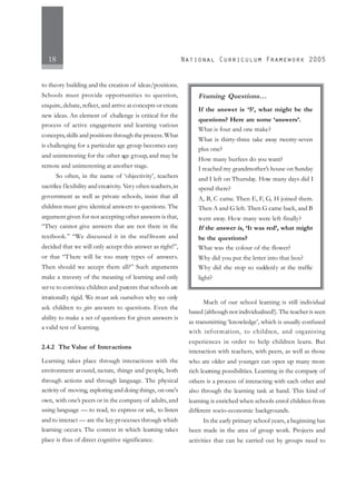 18
to theory building and the creation of ideas/positions.
Schools must provide opportunities to question,
enquire, debate, reflect, and arrive at concepts or create
new ideas. An element of challenge is critical for the
process of active engagement and learning various
concepts,skills and positions through the process.What
is challenging for a particular age group becomes easy
and uninteresting for the other age group, and may be
remote and uninteresting at another stage.
So often, in the name of ‘objectivity’, teachers
sacrifice flexibility and creativity. Very often teachers,in
government as well as private schools, insist that all
children must give identical answers to questions. The
argument given for not accepting other answers is that,
“They cannot give answers that are not there in the
textbook.” “We discussed it in the staffroom and
decided that we will only accept this answer as right!”,
or that “There will be too many types of answers.
Then should we accept them all?” Such arguments
make a travesty of the meaning of learning and only
serve to convince children and parents that schools are
irrationally rigid. We must ask ourselves why we only
ask children to give answers to questions. Even the
ability to make a set of questions for given answers is
a valid test of learning.
2.4.2 The Value of Interactions
Learning takes place through interactions with the
environment around, nature, things and people, both
through actions and through language. The physical
activity of moving, exploring and doing things, on one's
own, with one’s peers or in the company of adults, and
using language — to read, to express or ask, to listen
and to interact — are the key processes through which
learning occurs. The context in which learning takes
place is thus of direct cognitive significance.
Much of our school learning is still individual
based (although not individualised!). The teacher is seen
as transmitting ‘knowledge’, which is usually confused
with information, to children, and organising
experiences in order to help children learn. But
interaction with teachers, with peers, as well as those
who are older and younger can open up many more
rich learning possibilities. Learning in the company of
others is a process of interacting with each other and
also through the learning task at hand. This kind of
learning is enriched when schools enrol children from
different socio-economic backgrounds.
In the early primary school years, a beginning has
been made in the area of group work. Projects and
activities that can be carried out by groups need to
Framing Questions…
If the answer is ‘5’, what might be the
questions? Here are some ‘answers’.
What is four and one make?
What is thirty-three take away twenty-seven
plus one?
How many burfees do you want?
I reached my grandmother’s house on Sunday
and I left on Thursday. How many days did I
spend there?
A, B, C came. Then E, F, G, H joined them.
Then A and G left. Then G came back, and B
went away. How many were left finally?
If the answer is, ‘It was red’, what might
be the questions?
What was the colour of the flower?
Why did you put the letter into that box?
Why did she stop so suddenly at the traffic
light?
 