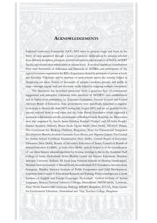 ACKNOWLEDGEMENTS
National Curriculum Framework (NCF) 2005 owes its present shape and form to the
flurry of ideas generated through a series of intensive deliberations by eminent scholars
from different disciplines, principals, teachers and parents, representatives of NGOs, NCERT
faculty, and several other stakeholders at various levels. It received significant contributions
from state Secretaries of Education and Directors of SCERTs, and participants of the
regional seminars organised at the RIEs. Experiences shared by principals of private schools
and Kendriya Vidyalayas and by teachers of rural schools across the country helped in
sharpening our ideas. Voices of thousands of people—students, parents, and public at
large—through regular mail and electronic media helped in mapping multiple viewpoints.
The document has benefited immensely from a generous flow of constructive
suggestions and perceptive comments from members of NCERT’s own establishment
and its higher-level committees, i.e. Executive Committee, General Council and Central
Advisory Board of Education. State governments were specifically requested to organise
workshops to discuss the draft NCF during July-August 2005, and we are grateful for the
reports received from several states and the Azim Premji Foundation which organised a
seminar in collaboration with the governments of Madhya Pradesh, Rajasthan, etc. Discussions
were also organised by Kerala Sastra Sahithya Parishad (Trichur) and All India People’s
Science Network (Trichur), Bharat Gyan Vigyan Samiti (New Delhi), SIEMAT (Patna),
The Concerned for Working Children, Bangalore, Trust for Educational Integrated
Development (Ranchi),Koshish Charitable Trust (Patna),and Digantar (Jaipur).The Council
for Indian School Certificate Examination (New Delhi), Central Board of Secondary
Education (New Delhi), Boards of Secondary Education of States, Council of Boards of
School Education (COBSE) in India (New Delhi) actively helped us in the crystallization
of our ideas. Sincere acknowledgement for hosting meetings is due to the Academic Staff
College of India, Hyderabad; Homi Bhabha Centre for Science Education, Mumbai;
Jadavpur University, Kolkata; Ali Yavar Jung National Institute of Hearing Handicapped,
Mumbai; National Institute of Mental Health,Secunderabad;M.V.Foundation, Secunderabad;
Sewagram, Wardha; National Institute of Public Cooperation and Child Development,
Guwahati; State Council of Educational Research and Training,Thiruvananthapuram, Central
Institute of English and Foreign Languages, Hyderabad, Central Institute of Indian
Languages, Mysore; National Institute of Design, Ahmedabad; SMYM Samiti, Lonawala,
Pune; North Eastern Hill University, Shillong; DSERT, Bangalore; IUCAA, Pune; Centre
for Environment Education, Ahmedabad and Vijay Teachers College, Bangalore.
 