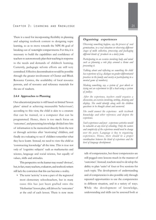 21
There is a need for incorporating flexibility in planning
and adapting textbook content to designing topic
learning, so as to move towards the NPE-86 goal of
breaking out of watertight compartments. For this, it is
necessary to build the capabilities and confidence of
teachers to autonomously plan their teaching in response
to the needs and demands of children’s learning.
Currently, pedagogic reform efforts are still very
centralised. Effective decentralisation would be possible
through the greater involvement of Cluster and Block
Resource Centres, the availability of local resource
persons, and of resource and reference materials for
the use of teachers.
2.4.4 Approaches to Planning
Our educational practice is still based on limited ‘lesson
plans’ aimed at achieving measurable ‘behaviours’;
according to this view, the child is akin to a creature
that can be trained, or a computer that can be
programmed. Hence, there is too much focus on
‘outcomes’, and presenting knowledge divided into bits
of information to be memorised directly from the text
or through activities after ‘motivating’ children, and
finally on evaluating to see if children remember what
they have learnt. Instead, we need to view the child as
‘constructing knowledge’ all the time. This is true not
only of ‘cognitive subjects’ such as mathematics and
science, language and social science, but equally of
values, skills and attitudes.
Thisperspectiveonthelearnermaysound‘obvious’,
but,infact,manyteachers,evaluators,andtextbookwriters
still lack the conviction that this can become a reality.
• The term ‘activity’ is now a part of the registerof
most elementary schoolteachers, but in many
cases this has just been grafted onto the
‘Herbartian’ lesson plan, still driven by ‘outcomes’
at the end of each lesson. There is now more
talk of competencies, but these competencies are
still pegged onto lessons much in the manner of
‘outcomes’. Instead, teachers need to develop the
ability to plan ‘units’ of four or five sessions for
each topic. The development of understanding
and of competencies is also possible only through
repeated opportunities to use the competencies
in different situation, and in a variety of ways.
While the development of knowledge,
understanding and skills can be assessed both at
Organising experiences
Observing something happen, say, the process of seed
germination, in a real situation or observing different
stages of milk collection, processing and packaging
different kinds of products in a dairy farm.
Participating in an exercise involving body and mind
such as planning a role play around a theme and
presenting it.
Talking about and reflecting on something the child
has experience of (e.g. dialogue on gender-differentiated
practices in the family and society or participating in a
mental game of numbers).
Making something, say, a system of gear wheels or
trying out an experiment to lift a load using a system
of pulleys.
After the experience, teachers could organise a
discussion, an exercise involving, writing, drawing and
display. She could identify along with the children
questions to be thought about and answered.
She could connect the experience with textbook
knowledge and other references and deepen the
experience.
Such experiences and post - experience activities would
be valuable at any level of schooling. Only the nature
and complexity of the experience would need to change
over the years. Language is key to organising
experiences. Hence, there should be a proper
coordination between the kind of experience and the
level of language development.
 