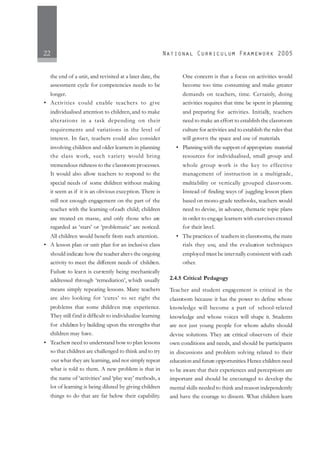 22
the end of a unit, and revisited at a later date, the
assessment cycle for competencies needs to be
longer.
• Activities could enable teachers to give
individualised attention to children,and to make
alterations in a task depending on their
requirements and variations in the level of
interest. In fact, teachers could also consider
involving children and older learners in planning
the class work, such variety would bring
tremendous richness to the classroom processes.
It would also allow teachers to respond to the
special needs of some children without making
it seem as if it is an obvious exception. There is
still not enough engagement on the part of the
teacher with the learning ofeach child; children
are treated en masse, and only those who are
regarded as ‘stars’ or ‘problematic’ are noticed.
All children would benefit from such attention.
• A lesson plan or unit plan for an inclusive class
should indicate how the teacher alters the ongoing
activity to meet the different needs of children.
Failure to learn is currently being mechanically
addressed through ‘remediation’, which usually
means simply repeating lessons. Many teachers
are also looking for ‘cures’ to set right the
problems that some children may experience.
They still find it difficult to individualise learning
for children by building upon the strengths that
children may have.
• Teachers need to understand how to plan lessons
so that children are challenged to think and to try
out what they are learning, and not simply repeat
what is told to them. A new problem is that in
the name of ‘activities’ and ‘play way’ methods, a
lot of learning is being diluted by giving children
things to do that are far below their capability.
One concern is that a focus on activities would
become too time consuming and make greater
demands on teachers, time. Certainly, doing
activities requires that time be spent in planning
and preparing for activities. Initially, teachers
need to make an effort to establish the classroom
culture for activities and to establish the rules that
will govern the space and use of materials.
• Planning with the support of appropriate material
resources for individualised, small group and
whole group work is the key to effective
management of instruction in a multigrade,
multiability or vertically grouped classroom.
Instead of finding ways of juggling lesson plans
based on mono-grade textbooks, teachers would
need to devise, in advance, thematic topic plans
in order to engage learners with exercises created
for their level.
• The practices of teachers in classrooms, the mate
rials they use, and the evaluation techniques
employed must be internally consistent with each
other.
2.4.5 Critical Pedagogy
Teacher and student engagement is critical in the
classroom because it has the power to define whose
knowledge will become a part of school-related
knowledge and whose voices will shape it. Students
are not just young people for whom adults should
devise solutions. They are critical observers of their
own conditions and needs, and should be participants
in discussions and problem solving related to their
education and future opportunities.Hence children need
to be aware that their experiences and perceptions are
important and should be encouraged to develop the
mental skills needed to think and reason independently
and have the courage to dissent. What children learn
 