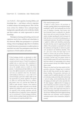 23
out of school — their capacities, learning abilities, and
knowledge base — and bring to school is important
to further enhance the learning process. This is all the
more critical for children from underprivileged
backgrounds, especially girls,as the worlds they inhabit
and their realities are under represented in school
knowledge.
Participatory learning and teaching, emotion and
experience need to have a definite and valued place in
the classroom. While class participation is a powerful
strategy, it loses its pedagogic edge when it is ritualised,
or merely becomes an instrument to enable teachers to
meet their own ends. True participation starts from the
experiences of both students and teachers.
Critical pedagogy provides an opportunity to reflect
critically on issues in terms of their political, social,
economic and moral aspects. It entails the acceptance of
multiple views on social issues and a commitment to
democratic forms of interaction. This is important in
view of the multiple contexts in which our schools
function. A critical framework helps children to see social
issues from different perspectives and understand how
such issues are connected to their lives. For instance,
understanding of democracy as a way of life can be
chartered through a path where children reflect on how
they regard others (e.g. friends, neighbours, the opposite
sex, elders, etc.), how they make choices (e.g. activities,
play, friends, career, etc.), and how they cultivate the
ability to make decisions. Likewise, issues related to
human rights, caste, religion and gender can be critically
reflected on by children in order to see how these issues
are connected to their everyday experiences, and also
how different forms of inequalities become compounded
and are perpetuated. Critical pedagogy facilitates
collective decision making through open discussion and
by encouraging and recognising multiple views.
Why should stereotypes persist?
A matter of serious concern is the persistence of
stereotypes regarding children from marginalised groups,
includingSC and ST, who traditionally have not had
access to schooling or learning. Some learners have
been historically viewed as uneducable, less educable,
slow to learn, and even scared of learning. There is a
similar stereotype regarding girls, which encourages the
belief that they are not interested in playing games, or
in mathematics and science. Yet another set of stereotypes
is applied to children with disabilities, perpetuating
the notion that they cannot be taught along with other
children. These perceptions are grounded in the notion
that inferiority and inequality are inherent in gender,
caste and physical and intellectual disability. There
are a few success stories, but much larger are the
numbers of learners who fail and thus internalise a
sense of inadequacy. Realising the constitutional values
of equality is possible only if we prepare teachers to
treat all children equally. We need to train teachers to
help them cultivate an understanding of the cultural
and socio-economic diversity that children bring with
them to school.
Many of our schools now have large numbers of first-
generation school goers. Pedagogy must be reoriented
when the child’s home provides any direct support to
formal schooling. First-generation school goers, for
example, would be completely dependent on the school
for inculcating reading and writing skills and fostering
a taste for reading, and for familiarising them with
the language and culture of the school, especially when
the home language is different from the language of
school. Indeed they need all the assistance they can get.
Many such children are also vulnerable to conditions
prevailing at home, which might make them prone to
lack of punctuality, irregularity and inattentiveness in
the classroom. Mobilising intersectoral support for freeing
children from such constraints, and for designing a
curriculum sensitive to these circumstances, therefore is
essential.
 