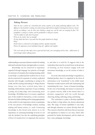 25
understanding as necessary elements terrains for making
informed curricular choices and approaches to content.
Knowledge can be conceived as experience
organised through language into patterns of thought
(or structures of concepts), thus creating meaning, which
in turn helps us understand the world we live in. It can
also be conceived of as patterns of activity, or physical
dexterity with thought, contributing to acting in the
world, and the creating and making of things. Human
beings over time have evolved many bodies of
knowledge,which include a repertoire of ways of thinking,
of feeling and of doing things, and constructing more
knowledge. All children have to re-create a significant
part of this wealth for themselves, as this constitutes
the basis for further thinking and for acting appropriately
in this world. It is also important to learn to participate
in the very process of knowledge creation, meaning
making and human action, i.e. work. Conceiving
knowledge in this broad sense directs us to the
importance of examining knowledge in terms of not
only the ‘product’, but also the underlying principles
of how it is created, how it is organised, who accesses
it, and what it is used for. It suggests that in the
curriculum, there must be as much focus on the process
of learning, on how learners engage with and
reconstruct knowledge, as on the content of what is
learnt.
If, on the other hand, knowledge is regarded as a
finished product, then it is organised in the form of
information to be ‘transferred’ to the child’s mind.
Education would concern itself with maintaining and
transmitting this store - house of human knowledge.
In this view of knowledge, the learner is conceived of
as a passive receiver, while in the former there is a
dynamic engagement with the world through
observing, feeling, reflecting, acting, and sharing.
The curriculum is a plan to develop capabilities
that are likely to help achieve the chosen educational
aims. The range of human capabilities is very wide,
and through education we cannot develop them all.
The concern is therefore with those that are necessary
and significant in relation to our aims, which offer
potential for further development, and for which we
have some pedagogic knowledge.
Talking Pictures
Show the class a picture of a household with various members of the family performing different tasks. The
difference is that the father is cooking, the mother fixing a light bulb, the daughter returning from school on a bicycle,
and the son milking a cow, the other sister climbing a mango tree, and the other son sweeping the floor. The
grandfather is sewing on a button, and the grandmother is doing the accounts.
Ask the children to talk about the picture.
What are the ‘works’ they can identify?
Do they think that there is any work that these people should not be doing?
Why?
Involve them in a discussion on the dignity of labour, equality and gender.
Discuss the importance of each individual being self - sufficient and complete.
This can be done for other topics such as good and bad work, caste stereotyping and the value - added nature of
work through similar talking pictures.
 
