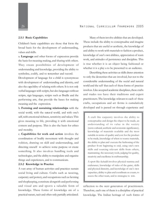 26
2.5.1 Basic Capabilities
Children’s basic capabilities are those that form the
broad basis for the development of understanding,
values and skills.
a. Language and other forms of expression provide
the basis for meaning making, and sharing with others.
They create possibilities of development of
understanding and knowledge, providing the ability to
symbolise, codify, and to remember and record.
Development of language for a child is synonymous
with development of understanding and identity, and
also the capability of relating with others. It is not only
verbal languages with scripts, but also languages without
scripts, sign languages, scripts such as Braille and the
performing arts, that provide the bases for making
meaning and the expression.
b. Forming and sustaining relationships with the
social world, with the natural world, and with one’s
self,with emotional richness,sensitivity and values.This
gives meaning to life, providing it with emotional
content and purpose. This is also the basis for ethics
and morality.
c. Capabilities for work and action involves the
coordination of bodily movement with thought and
volition, drawing on skill and understanding, and
directing oneself to achieve some purpose or create
something. It also involves handling tools and
technologies, and the ability to manipulate and organise
things and experiences, and to communicate.
2.5.2 Knowledge in Practice
A vast array of human activities and practices sustain
social living and culture. Crafts such as weaving,
carpentry and pottery,and occupations such as farming
and shopkeeping,constitute alongwith and performing
and visual arts and spor ts a valuable form of
knowledge. These forms of knowledge are of a
practical nature, tacit and often only partially articulated.
Many of them involve abilities that are developed.
These include the ability to conceptualise and imagine
products that are useful or aesthetic, the knowledge of
and ability to work with materials to fashion a product,
knowledge of one’s own abilities, appreciation of team
work, and attitudes of persistence and discipline. This
is true whether it is an object being fashioned or
whether it is a play a to be presented to an audience.
Describing these activities as skills draws attention
to only the dexterities that are involved, but not to the
considerable understanding of the social and natural
world and the self that each of these forms of practice
involves.Like accepted academic disciplines,these crafts
and trades too have their traditions and expert
practitioners.The knowledge relevant to each of these
crafts, occupations and art forms is cumulatively
developed and is passed on through experience and
reflection to the next generation of practitioners.
Therefore, each one of them is a discipline of practical
knowledge. The Indian heritage of such forms of
A craft like carpentry involves the ability to
conceptualise and design the object to be made, an
understanding of its value in the society
(socio-cultural, aesthetic and economic significance),
knowledge of materials available and the most
suitable in terms of quality and cost for the product
to be made, knowledge of where to source materials,
the ability to plan and execute the fashioning of the
product from beginning to end, using one’s own
skills and sourcing relevant skills from others,
maintaining the necessary tools, judging for quality,
creativity and excellence in craftsmanship.
A sport like kabaddi involves physical stamina and
endurance, knowledge of rules of the game, skills
and physical dexterity, and knowledge of one’s own
capacities, ability to plan and coordinate as a team, to
assess the other team, and to strategise to win.
 
