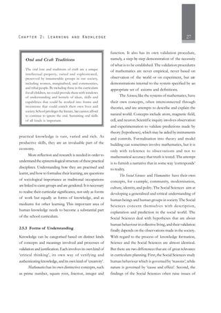 27
practical knowledge is vast, varied and rich. As
productive skills, they are an invaluable part of the
economy.
More reflection and research is needed in order to
understandtheepistemologicalstructureofthesepractical
disciplines. Understanding how they are practised and
learnt, and how to formalise their learning,are questions
of sociological importance as traditional occupations
arelinkedtocastegroupsandaregendered.Itisnecessary
to realise their curricular significance, not only as forms
of work but equally as forms of knowledge, and as
mediums for other learning. This important area of
human knowledge needs to become a substantial part
of the school curriculum.
2.5.3 Forms of Understanding
Knowledge can be categorised based on distinct kinds
of concepts and meanings involved and processes of
validation and justification. Each involves its own kind of
‘critical thinking’, its own way of verifying and
authenticatingknowledge,anditsownkindof ‘creativity’.
Mathematics has its own distinctive concepts, such
as prime number, square root, fraction, integer and
function. It also has its own validation procedure,
namely, a step-by-step demonstration of the necessity
of what is to be established. The validation procedures
of mathematics are never empirical, never based on
observation of the world or on experiment, but are
demonstrations internal to the system specified by an
appropriate set of axioms and definitions.
The Sciences, like the systems of mathematics, have
their own concepts, often interconnected through
theories, and are attempts to describe and explain the
natural world. Concepts include atom, magnetic field,
cell, and neuron.Scientific inquiry involves observation
and experimentation to validate predictions made by
theory (hypotheses), which may be aided by instruments
and controls. Formalisation into theory and model
building can sometimes involve mathematics, but it is
only with reference to obser vations and not to
mathematical accuracy that truth is tested. The attempt
is to furnish a narrative that in some way ‘corresponds’
to reality.
The Social Sciences and Humanities have their own
concepts, for example, community, modernisation,
culture, identity, and polity.The Social Sciences aim at
developing a generalised and critical understanding of
human beings and human groups in society.The Social
Sciences concern themselves with description,
explanation and prediction in the social world. The
Social Sciences deal with hypotheses that are about
human behaviour in collective living, and their validation
finally depends on the observations made in the society.
With regard to the process of knowledge formation,
Science and the Social Sciences are almost identical.
But there are two differences that are of great relevance
in curriculum planning. First,the Social Sciences study
human behaviour which is governed by ‘reasons’, while
nature is governed by ‘cause and effect’. Second, the
findings of the Social Sciences often raise issues of
Oral and Craft Traditions
The oral lore and traditions of craft are a unique
intellectual property, varied and sophisticated,
preserved by innumerable groups in our society,
including women, marginalised, and communities,
and tribal people. By including these in the curriculum
for all children, we could provide them with windows
of understanding and kernels of ideas, skills and
capabilities that could be worked into forms and
inventions that could enrich their own lives and
society. School privileges the literate, but cannot afford
to continue to ignore the oral. Sustaining oral skills
of all kinds is important.
 