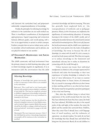 30
only increases the curriculum load, and perpetuates
undesirable compartmentalisation of knowledge.
Finally, the principles for selecting knowledge for
inclusion in the curriculum are not well worked out.
There is insufficient consideration of developmental
appropriateness, logical sequencing and connection
between different grades, and overall pacing, with a
few or no opportunities to return to earlier concepts.
Further, concepts that cut across subject areas, such as
in secondary school mathematics and in physics, are
not placed in relation to one another
2.7 CHILDREN’S KNOWLEDGE AND LOCAL
KNOWLEDGE
The child’s community and local environment form
the primary context in which learning takes place, and
in which knowledge acquires its significance. It is in
interaction with the environment that the child
constructs knowledge and derives meaning. This area
has generally been neglected both in the
conceptualisation of textbooks and in pedagogic
practices. Hence, in this document, we emphasise the
significance of contextualising education: of situating
learning in the context of the child's world, and of
making the boundary between the school and its natural
and social environment porous. This is not only because
the local environment and the child’s own experiences
are the best ‘entry points, into the study of disciplines
of knowledge, but more so because the aim of
knowledge is to connect with the world. It is not a means to
an end, but both means and end. This does not require
us to reduce knowledge to the functional and
immediately relevant, but to realise its dynamism by
connecting with the world through it.
Unless learners can locate their individual
standpoints in relation to the concepts represented in
textbooks and relate this knowledge to their own
experiences of society, knowledge is reduced to the
level of mere information. If we want to examine
how learning relates to future visions of community
life, it is crucial to encourage reflection on what it means
to know something, and how to use what we have learnt.
The learner must be recognised as a proactive participant
in his or her own learning.
Day after day children bring to school their
experiences of the world around them the trees that
they have climbed, the fruits they have eaten, the birds
they have admired. All children are alive to the natural
cycles of day and night, of the weather, the water, the
plants and the animals that surround them. Children,
when they enter Class I already have a rich language
base of small numbers, and the rudiments of
operations are already in place. Yet rarely do we hear
the knowledge that they already have and which they
bring into the classroom. Rarely do we ask children to
Selecting Knowledge
Domains of knowledge have grown enormously,
so that it is necessary to select what is to be included
in the curriculum.
Relevance: This could lead to very functionalist
choices, with mistaken notions relating to usefulness
in later adult life. This may be completely unsuited
to children’s engagement in knowledge construction
in the present, and hence in no way contributes to
learning for the future.
Interest: A useful measure, but this should not be
reduced to simplistic notions of what children enjoy,
suchas‘cartoon’figuresorgames.Ratherthemeasure
should be the ability to engage a child and keep her
interested and self - motivated to engage in the task
at hand.
Meaningful: The most important measure. Only if
the child finds the activity or knowledge being learnt
meaningful, will its inclusion in the curriculum be
justified.
 