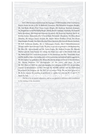 NCF-2005 has been translated into the languages of VIII Schedule of the Constitution.
Sincere thanks are due to Dr. D. Barkataki (Assamese), Shri Debashish Sengupta (Bangla),
Dr. Anil Bodo (Bodo), Prof. Veena Gupta (Dogri), Shri Kashyap Mankodi (Gujarati),
Ms. PragathiSaxenaandMr.Prabhat Ranjan (Hindi), ShriS.S.Yadurajan, (Kannada), Dr.Somnath
Raina (Kashmiri), Shri Damodar Ghanekar (Konkani), Dr. Neeta Jha (Maithili), Shri K. K.
Krishna Kumar (Malayalam), Shri T. Surjit Singh Thokchom (Manipuri), Dr. Datta Desai
(Marathi), Dr. Khagen Sarma (Nepali), Dr. Madan Mohan Pradhan (Oriya), Shri Ranjit
Singh Rangila (Punjabi), Shri Dutta Bhushan Polkan (Sanskrit), Shri Subodh Hansda (Santhali),
Dr. K.P. Lekhwani (Sindhi), Mr A. Vallinayagam (Tamil), Shri V Balasubhramanyam
(Telugu) and Dr.Nazir Hussain (Urdu). We place on record our gratitude to Mr Raghavendra,
Ms. Ritu, Dr. Apoorvanand, and Ms. Latika Gupta, Dr. Madhavi Kumar, Dr. Manjula
Mathur and Ms. Indu Kumar for editing the Hindi text; and to Shri Harsh Sethi and
Ms. Malini Sood for a meticulous scrutiny of the manuscript and Shri Nasiruddin Khan
and Dr. Sandhya Sahoo for reading parts of the manuscript and making helpful suggestions.
We also express our gratitude to Ms. Shweta Rao for the design and layout of the document,
Mr. Robin Banerjee for photographs on the cover and page 78 and
Mr. R.C. Dass of CIET for other photographs, our colleagues in DCETA for providing
support in dissemination of NCF through the NCERT website and the Publication
Department for bringing out the NCF in its present form. We are most grateful to
Mr. R. K. Laxman for granting us permission to reprint two cartoons (P. 11 and P. 77)
drawn by him.
The list is by no means exhaustive, and we are grateful to all those who contributed
in the making of the document.
vi
 