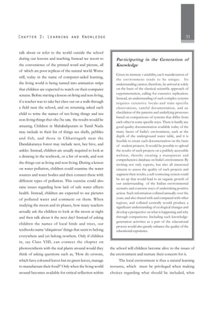 31
talk about or refer to the world outside the school
during our lessons and teaching. Instead we resort to
the convenience of the printed word and picture, all
of which are poor replicas of the natural world. Worse
still, today in the name of computer-aided learning,
the living world is being turned into animation strips
that children are expected to watch on their computer
screens. Before starting a lesson on living and non-living,
if a teacher was to take her class out on a walk through
a field near the school, and on returning asked each
child to write the names of ten living things and ten
non-living things that she/he saw, the results would be
amazing. Children in Mahabalipuram in Tamil Nadu
may include in their list of things sea shells, pebbles
and fish, and those in Chhattisgarh near the
Dandakaranya forest may include nest, bee hive, and
anklet. Instead, children are usually required to look at
a drawing in the textbook, or a list of words, and sort
the things out as living and non-living. During a lesson
on water pollution, children could examine the water
sources and water bodies and then connect these with
different types of pollution. This exercise could also
raise issues regarding how lack of safe water affects
health. Instead, children are expected to see pictures
of polluted water and comment on them. When
studying the moon and its phases, how many teachers
actually ask the children to look at the moon at night
and then talk about it the next day? Instead of asking
children the names of local birds and trees, our
textbooks name ‘ubiquitous’ things that seem to belong
everywhere and yet belong nowhere. Only if children
in, say Class VIII, can connect the chapter on
photosynthesis with the real plants around would they
think of asking questions such as, ‘How do crotons,
which have coloured leaves but no green leaves, manage
to manufacture their food?’ Only when the living world
around becomes available for critical reflection within
the school will children become alive to the issues of
the environment and nurture their concern for it.
The local environment is thus a natural learning
resource, which must be privileged when making
choices regarding what should be included, what
Par ticipating in the Generation of
Knowledge
Given its intrinsic variability, each manifestation of
the environment tends to be unique. Its
understanding cannot, therefore, be arrived at solely
on the basis of the classical scientific approach of
experimentation, calling for extensive replication.
Instead, an understanding of such complex systems
requires extensive locale-and time-specific
observations, careful documentation, and an
elucidation of the patterns and underlying processes
based on comparisons of systems that differ from
each other in some specific ways. There is hardly any
good quality documentation available today of the
many facets of India's environment, such as the
depth of the underground water table, and it is
feasible to create such documentation on the basis
of student projects. It would be possible to upload
the results of such projects on a publicly accessible
website, thereby creating a transparent and
comprehensive database on India's environment. By
inviting not only experts, but also all interested
citizens to assess the quality of such projects and
augment their results, a self-correcting system could
be set up that would lead to an organic growth of
our understanding of the Indian environmental
scenario and concrete ways of undertaking positive
action. Such information collated annually over the
years, and also shared with and compared with other
regions, and collated centrally would produce a
significant understanding of ecological changes and
develop a perspective on what is happening and why
through comparisons. Including such knowledge-
generation activities as a part of the educational
process would also greatly enhance the quality of the
educational experience.
 
