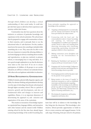 33
through which children can develop a critical
understanding of their social reality. It could also
provide them space to talk about their experiences and
anxieties within their homes.
Communities may also have questions about the
inclusion or exclusion of particular knowledge and
experiences in the school curriculum. The school must
then be prepared to engage with communities to listen
to their concerns, and to persuade them to see the
educational value of such decisions. For this, teachers
must know the reasons why something is included while
something else is not. They must also be able to win
the trust of parents in matters like allowing children to
use home language in school, or teaching about sexuality
and reproduction, or play-way methods in primary
school, or encouraging boys to sing and dance. It is
not a good enough explanation to say that the decisions
were taken at the state level. If we are to ensure
participation of children of all groups in our secular
education, we will have to discuss our curricular choices
with others who are legitimate stakeholders in education.
2.9 SOME DEVELOPMENTAL CONSIDERATIONS
Children’s interests, physical skills, linguistic capacity,and
ability for abstract thinking and generalisation develop
over the span of schooling, from the pre-school period
through higher secondary school. This is a period of
intensive growth and development, and also of
fundamental shifts and changes in interests and
capabilities. Hence, it is an important dimension of
determining the approach to, and selection and
organisation of the areas of the curriculum.
The creation or recreation of knowledge requires
an experiential base, language abilities, and interaction
with other humans and the natural world. Children
entering school for the first time have already begun
constructing knowledge of the world. Everything they
learn later will be in relation to this knowledge that
they bring into the classroom. This knowledge is also
intuitive. School provides opportunities to build on
this in a more conscious and engaged manner. At the
early stage of learning, from pre-school to the primary
Some principles regarding the approach to
knowledge in the curriculum :
√ Acquiring a critical perspective on social reality
and the natural environment through the
lenses provided by the subject matter.
√ Connecting with the local and the
contextualised in order to ‘situate’ knowledge
and realising its ‘relevance’ and
‘meaningfulness’;to reaffirm one’s experiences
outside school; to draw one's learning from
observing, interacting with, classifying,
categorising, questioning, reasoning and
arguing in relation to these experiences.
√ Making connections across disciplines and
bringing out the interrelatedness of
knowledge.
√ Realising the ‘fruitfulness’ and ‘openness’ of
enquiry, and the provisional nature of truth.
√ Engaging with ‘local knowledge’/indigenous
practices in the local area, and relating these to
school knowledge wherever possible.
√ Encouraging questions and leaving space open
for the pursuit of new questions.
√ Being sensitive to the issues of ‘equality’ in
classroom transaction as well as established
stereotypes and discrimination regarding
learnability of the knowledge area by different
groups (e.g. girls not being given field-based
projects, the blind being excluded from the
option of learning mathematics, etc.).
√ Developing the imagination, and keeping
imagination and fantasy alive.
 