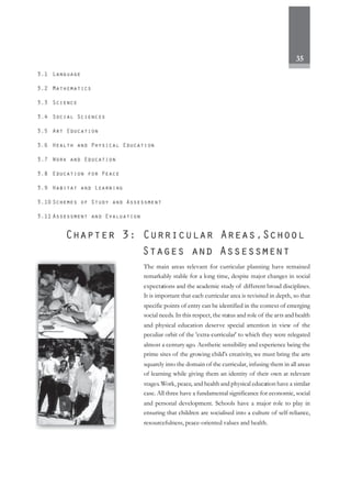 35
The main areas relevant for curricular planning have remained
remarkably stable for a long time, despite major changes in social
expectations and the academic study of different broad disciplines.
It is important that each curricular area is revisited in depth, so that
specific points of entry can be identified in the context of emerging
social needs. In this respect, the status and role of the arts and health
and physical education deserve special attention in view of the
peculiar orbit of the 'extra-curricular' to which they were relegated
almost a century ago. Aesthetic sensibility and experience being the
prime sites of the growing child's creativity, we must bring the arts
squarely into the domain of the curricular, infusing them in all areas
of learning while giving them an identity of their own at relevant
stages.Work, peace, and health and physical education have a similar
case. All three have a fundamental significance for economic, social
and personal development. Schools have a major role to play in
ensuring that children are socialised into a culture of self-reliance,
resourcefulness, peace-oriented values and health.
 