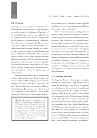 36
3.1 LANGUAGE
Language in this document subsumes bi-/
multilingualism. And when we talk of home language(s)
or mother tongue(s), it subsumes the languages of
home, larger kinship group, street and neighbourhood,
i.e. languages(s) that a child acquires naturally from
her/his home and societal environment. Children are
born with an innate language faculty. We know from
our everyday experiences that most children, even
before they start their schooling, internalise an extremely
complex and rule-governed system called language, and
possess full linguistic capabilities. In manycases,children
come to school with two or three languages already in
place at the oral-aural level. They are able to use these
languages not only accurately but also appropriately.
Even differently talented children who do not use the
spoken languages develop equally complex alternative
sign and symbol systems for expression and
communication.
Languages also provide a bank of memories and
symbols inherited from one's fellow speakers and
created in one's own lifetime. They are also the medium
through which most knowledge is constructed, and
hence they are closely tied to the thoughts and identity
of the individual. In fact, they are so closely bound
with identity that to deny or wipe out a child's mother
tongue(s) is to interfere with the sense of self. Effective
understanding and use of languages(s) enables the child
to make connections between ideas, people and things,
and to relate to the world around.
If we wish to launch any sound programme for
language teaching in schools, it is important to recognise
the inbuilt linguistic potential of children as well as to
remember that languages get socio-culturally
constructed and change in our day-to-day interactions.
Language(s) in education would ideally build on this
resource, and would strive to enrich it through the
development of literacy (scripts including Braille) for
the acquisition of academic knowledge. Children with
language-related impairments should be introduced to
standard sign languages, which can support their
continued growth and development to the fullest. A
recognition of the linguistic abilities of learners would
encourage them to believe in themselves and their
cultural moorings.
3.1.1 Language education
The linguistic diversity of India poses complex
challenges but also a range of opportunities. India is
unique not only in that a large number of languages
are spoken here but also in terms of the number and
variety of language families that are represented in those
languages. There is no other country in the world in
which languages from five different language families
exist. Even though they are so distinct structurally as to
merit classificationasdifferent language families,namely,
Indo-Aryan, Dravidian, Austro-Asiatic, Tibeto-Burman
and Andamanese, they constantly interact with each
other. There are several linguistic and sociolinguistic
features that are shared across languages that bear
witness to the fact that different languages and cultures
have coexisted in India for centuries, enriching each
other.Classical languages such as Latin, Arabic,Persian,
Multilingualism, which is constitutive of the
identity of a child and a typical feature of
the Indian linguistic landscape, must be
used as a resour ce, classroom strategy and
a goal by a creative language teacher. This
is not only the best use of a resource readily
available, but also a way of ensuring that
every child feels secure and accepted, and
that no one is left behind on account of
his/her linguistic background.
 