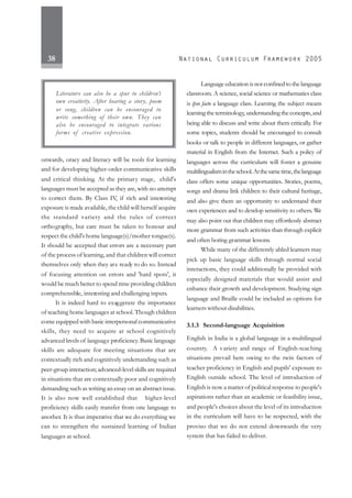 38
onwards, oracy and literacy will be tools for learning
and for developing higher-order communicative skills
and critical thinking. At the primary stage, child's
languages must be accepted as they are, with no attempt
to correct them. By Class IV, if rich and interesting
exposure is made available, the child will herself acquire
the standard variety and the rules of correct
orthography, but care must be taken to honour and
respect the child's home language(s)/mother tongue(s).
It should be accepted that errors are a necessary part
of the process of learning, and that children will correct
themselves only when they are ready to do so. Instead
of focusing attention on errors and 'hard spots', it
would be much better to spend time providing children
comprehensible, interesting and challenging inputs.
It is indeed hard to exaggerate the importance
of teaching home languages at school. Though children
come equipped with basic interpersonal communicative
skills, they need to acquire at school cognitively
advanced levels of language proficiency.Basic language
skills are adequate for meeting situations that are
contextually rich and cognitively undemanding such as
peer-group interaction; advanced-level skills are required
in situations that are contextually poor and cognitively
demanding such as writing an essay on an abstract issue.
It is also now well established that higher-level
proficiency skills easily transfer from one language to
another. It is thus imperative that we do everything we
can to strengthen the sustained learning of Indian
languages at school.
Language education is not confined to the language
classroom. A science, social science or mathematics class
is ipso facto a language class. Learning the subject means
learningtheterminology, understandingtheconcepts,and
being able to discuss and write about them critically. For
some topics, students should be encouraged to consult
books or talk to people in different languages, or gather
material in English from the Internet. Such a policy of
languages across the curriculum will foster a genuine
multilingualismintheschool.Atthesametime,thelanguage
class offers some unique opportunities. Stories, poems,
songs and drama link children to their cultural heritage,
and also give them an opportunity to understand their
own experiences and to develop sensitivity to others. We
may also point out that children may effortlessly abstract
more grammar from such activities than through explicit
and often boring grammar lessons.
While many of the differently abled learners may
pick up basic language skills through normal social
interactions, they could additionally be provided with
especially designed materials that would assist and
enhance their growth and development. Studying sign
language and Braille could be included as options for
learners without disabilities.
3.1.3 Second-language Acquisition
English in India is a global language in a multilingual
country. A variety and range of English-teaching
situations prevail here owing to the twin factors of
teacher proficiency in English and pupils' exposure to
English outside school. The level of introduction of
English is now a matter of political response to people's
aspirations rather than an academic or feasibility issue,
and people's choices about the level of its introduction
in the curriculum will have to be respected, with the
proviso that we do not extend downwards the very
system that has failed to deliver.
Literature can also be a spur to children’s
own creativity. After hearing a story, poem
or song, children can be encouraged to
write something of their own. They can
also be encouraged to integrate various
forms of creative expression.
 