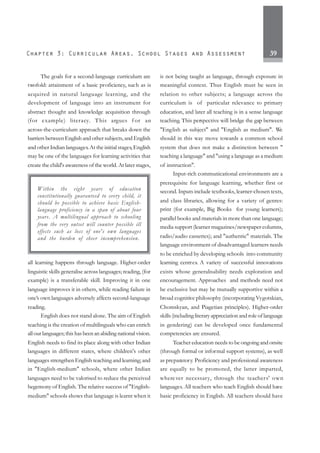 39
The goals for a second-language curriculum are
twofold: attainment of a basic proficiency, such as is
acquired in natural language learning, and the
development of language into an instrument for
abstract thought and knowledge acquisition through
(for example) literacy. This argues f or an
across-the-curriculum approach that breaks down the
barriers between English and other subjects, and English
and other Indian languages.At the initial stages, English
may be one of the languages for learning activities that
create the child's awareness of the world. At later stages,
all learning happens through language. Higher-order
linguistic skills generalise across languages; reading, (for
example) is a transferable skill. Improving it in one
language improves it in others, while reading failure in
one’s own languages adversely affects second-language
reading.
English does not stand alone. The aim of English
teaching is the creation of multilinguals who can enrich
all our languages; this has been an abiding national vision.
English needs to find its place along with other Indian
languages in different states, where children's other
languages strengthen English teaching and learning; and
in "English-medium" schools, where other Indian
languages need to be valorised to reduce the perceived
hegemony of English. The relative success of "English-
medium" schools shows that language is learnt when it
is not being taught as language, through exposure in
meaningful context. Thus English must be seen in
relation to other subjects; a language across the
curriculum is of particular relevance to primary
education, and later all teaching is in a sense language
teaching. This perspective will bridge the gap between
"English as subject" and "English as medium". We
should in this way move towards a common school
system that does not make a distinction between "
teaching a language" and "using a language as a medium
of instruction".
Input-rich communicational environments are a
prerequisite for language learning, whether first or
second. Inputs include textbooks, learner-chosen texts,
and class libraries, allowing for a variety of genres:
print (for example, Big Books for young learners);
parallel books and materials in more than one language;
media support (learner magazines/newspaper columns,
radio/audio cassettes); and "authentic" materials. The
language environment of disadvantaged learners needs
to be enriched by developing schools into community
learning centres. A variety of successful innovations
exists whose generalisability needs exploration and
encouragement. Approaches and methods need not
be exclusive but may be mutually supportive within a
broad cognitive philosophy (incorporating Vygotskian,
Chomskyan, and Piagetian principles). Higher-order
skills (including literary appreciation and role of language
in gendering) can be developed once fundamental
competencies are ensured.
Teacher education needs to be ongoing and onsite
(through formal or informal support systems), as well
as preparatory. Proficiency and professional awareness
are equally to be promoted, the latter imparted,
wherever necessary, through the teachers' own
languages.All teachers who teach English should have
basic proficiency in English. All teachers should have
Within the eight years of education
constitutionally guaranteed to every child, it
should be possible to achieve basic English-
language proficiency in a span of about four
years. A multilingual approach to schooling
from the very outset will counter possible ill
effects such as loss of one's own languages
and the burden of sheer incomprehension.
 