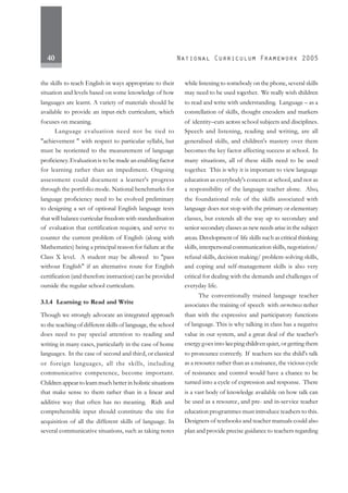40
the skills to teach English in ways appropriate to their
situation and levels based on some knowledge of how
languages are learnt. A variety of materials should be
available to provide an input-rich curriculum, which
focuses on meaning.
Language evaluation need not be tied to
"achievement " with respect to particular syllabi, but
must be reoriented to the measurement of language
proficiency.Evaluation is to be made an enabling factor
for learning rather than an impediment. Ongoing
assessment could document a learner's progress
through the portfolio mode. National benchmarks for
language proficiency need to be evolved preliminary
to designing a set of optional English language tests
that will balance curricular freedom with standardisation
of evaluation that certification requires, and serve to
counter the current problem of English (along with
Mathematics) being a principal reason for failure at the
Class X level. A student may be allowed to "pass
without English" if an alternative route for English
certification (and therefore instruction) can be provided
outside the regular school curriculum.
3.1.4 Learning to Read and Write
Though we strongly advocate an integrated approach
to the teaching of different skills of language, the school
does need to pay special attention to reading and
writing in many cases, particularly in the case of home
languages. In the case of second and third, or classical
or foreign languages, all the skills, including
communicative competence, become important.
Children appear to learn much better in holistic situations
that make sense to them rather than in a linear and
additive way that often has no meaning. Rich and
comprehensible input should constitute the site for
acquisition of all the different skills of language. In
several communicative situations, such as taking notes
while listening to somebody on the phone, several skills
may need to be used together. We really wish children
to read and write with understanding. Language – as a
constellation of skills, thought encoders and markers
of identity–cuts across school subjects and disciplines.
Speech and listening, reading and writing, are all
generalised skills, and children's mastery over them
becomes the key factor affecting success at school. In
many situations, all of these skills need to be used
together. This is why it is important to view language
education as everybody's concern at school, and not as
a responsibility of the language teacher alone. Also,
the foundational role of the skills associated with
language does not stop with the primary or elementary
classes, but extends all the way up to secondary and
senior secondary classes as new needs arise in the subject
areas. Development of life skills such as critical thinking
skills, interpersonal communication skills, negotiation/
refusal skills, decision making/ problem-solving skills,
and coping and self-management skills is also very
critical for dealing with the demands and challenges of
everyday life.
The conventionally trained language teacher
associates the training of speech with correctness rather
than with the expressive and participatory functions
of language. This is why talking in class has a negative
value in our system, and a great deal of the teacher's
energygoes into keeping children quiet, or getting them
to pronounce correctly. If teachers see the child's talk
as a resource rather than as a nuisance, the vicious cycle
of resistance and control would have a chance to be
turned into a cycle of expression and response. There
is a vast body of knowledge available on how talk can
be used as a resource, and pre- and in-service teacher
education programmes must introduce teachers to this.
Designers of textbooks and teacher manuals could also
plan and provide precise guidance to teachers regarding
 
