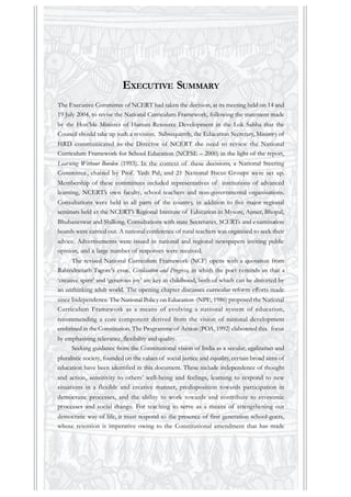 EXECUTIVE SUMMARY
The Executive Committee of NCERT had taken the decision, at its meeting held on 14 and
19 July 2004, to revise the National Curriculum Framework, following the statement made
by the Hon’ble Minister of Human Resource Development in the Lok Sabha that the
Council should take up such a revision. Subsequently, the Education Secretary, Ministry of
HRD communicated to the Director of NCERT the need to review the National
Curriculum Framework for School Education (NCFSE – 2000) in the light of the report,
Learning Without Burden (1993). In the context of these decisions, a National Steering
Committee, chaired by Prof. Yash Pal, and 21 National Focus Groups were set up.
Membership of these committees included representatives of institutions of advanced
learning, NCERT’s own faculty, school teachers and non-governmental organisations.
Consultations were held in all parts of the country, in addition to five major regional
seminars held at the NCERT’s Regional Institute of Education in Mysore, Ajmer, Bhopal,
Bhubaneswar and Shillong. Consultations with state Secretaries, SCERTs and examination
boards were carried out. A national conference of rural teachers was organised to seek their
advice. Advertisements were issued in national and regional newspapers inviting public
opinion, and a large number of responses were received.
The revised National Curriculum Framework (NCF) opens with a quotation from
Rabindranath Tagore’s essay, Civilisation and Progress, in which the poet reminds us that a
‘creative spirit’ and ‘generous joy’ are key in childhood, both of which can be distorted by
an unthinking adult world. The opening chapter discusses curricular reform efforts made
since Independence. The National Policy on Education (NPE, 1986) proposed the National
Curriculum Framework as a means of evolving a national system of education,
recommending a core component derived from the vision of national development
enshrined in the Constitution. The Programme of Action (POA, 1992) elaborated this focus
by emphasising relevance, flexibility and quality.
Seeking guidance from the Constitutional vision of India as a secular, egalitarian and
pluralistic society, founded on the values of social justice and equality, certain broad aims of
education have been identified in this document. These include independence of thought
and action, sensitivity to others’ well-being and feelings, learning to respond to new
situations in a flexible and creative manner, predisposition towards participation in
democratic processes, and the ability to work towards and contribute to economic
processes and social change. For teaching to serve as a means of strengthening our
democratic way of life, it must respond to the presence of first generation school-goers,
whose retention is imperative owing to the Constitutional amendment that has made
 
