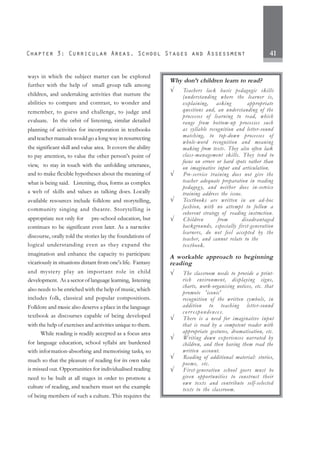 41
ways in which the subject matter can be explored
further with the help of small group talk among
children, and undertaking activities that nurture the
abilities to compare and contrast, to wonder and
remember, to guess and challenge, to judge and
evaluate. In the orbit of listening, similar detailed
planning of activities for incorporation in textbooks
and teacher manuals would go a long way in resurrecting
the significant skill and value area. It covers the ability
to pay attention, to value the other person's point of
view, to stay in touch with the unfolding utterance,
and to make flexible hypotheses about the meaning of
what is being said. Listening, thus, forms as complex
a web of skills and values as talking does. Locally
available resources include folklore and storytelling,
community singing and theatre. Storytelling is
appropriate not only for pre-school education, but
continues to be significant even later. As a narrative
discourse, orally told the stories lay the foundations of
logical understanding even as they expand the
imagination and enhance the capacity to participate
vicariously in situations distant from one's life. Fantasy
and mystery play an important role in child
development. As a sector of language learning, listening
also needs to be enriched with the help of music, which
includes folk, classical and popular compositions.
Folklore and music also deserve a place in the language
textbook as discourses capable of being developed
with the help of exercises and activities unique to them.
While reading is readily accepted as a focus area
for language education, school syllabi are burdened
with information-absorbing and memorising tasks, so
much so that the pleasure of reading for its own sake
is missed out. Opportunities for individualised reading
need to be built at all stages in order to promote a
culture of reading, and teachers must set the example
of being members of such a culture. This requires the
Why don’t children learn to read?
√ Teachers lack basic pedagogic skills
(understanding where the learner is,
explaining, asking appropriate
questions and, an understanding of the
processes of learning to read, which
range from bottom-up processes such
as syllable recognition and letter-sound
matching, to top-down processes of
whole-word recognition and meaning
making from texts. They also often lack
class-management skills. They tend to
focus on errors or hard spots rather than
on imaginative input and articulation.
√ Pre-service training does not give the
teacher adequate preparation in reading
pedagogy, and neither does in-service
training address the issue.
√ Textbooks are written in an ad-hoc
fashion, with no attempt to follow a
coherent strategy of reading instruction.
√ Children from disadvantaged
backgrounds, especially first-generation
learners, do not feel accepted by the
teacher, and cannot relate to the
textbook.
A workable approach to beginning
reading
√ The classroom needs to provide a print-
rich environment, displaying signs,
charts, work-organising notices, etc. that
promote 'iconic'
recognition of the written symbols, in
addition to teaching letter-sound
corr espondences.
√ There is a need for imaginative input
that is read by a competent reader with
appropriate gestures, dramatisation, etc.
√ Writing down experiences narrated by
children, and then having them read the
written account.
√ Reading of additional material: stories,
poems, etc.
√ First-generation school goers must be
given opportunities to construct their
own texts and contribute self-selected
texts to the classroom.
 