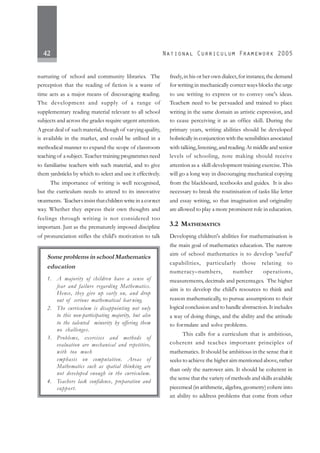 42
nurturing of school and community libraries. The
perception that the reading of fiction is a waste of
time acts as a major means of discouraging reading.
The development and supply of a range of
supplementary reading material relevant to all school
subjects and across the grades require urgent attention.
Agreat deal of suchmaterial, though of varying quality,
is available in the market, and could be utilised in a
methodical manner to expand the scope of classroom
teaching of a subject. Teacher training programmes need
to familiarise teachers with such material, and to give
them yardsticks by which to select and use it effectively.
The importance of writing is well recognised,
but the curriculum needs to attend to its innovative
treatments. Teachersinsistthatchildren write in a correct
way. Whether they express their own thoughts and
feelings through writing is not considered too
important. Just as the prematurely imposed discipline
of pronunciation stifles the child's motivation to talk
freely,in his or her own dialect,for instance,the demand
for writing in mechanically correct ways blocks the urge
to use writing to express or to convey one's ideas.
Teachers need to be persuaded and trained to place
writing in the same domain as artistic expression, and
to cease perceiving it as an office skill. During the
primary years, writing abilities should be developed
holistically in conjunction with the sensibilities associated
with talking,listening,and reading.At middle and senior
levels of schooling, note making should receive
attention as a skill-development training exercise. This
will go a long way in discouraging mechanical copying
from the blackboard, textbooks and guides. It is also
necessary to break the routinisation of tasks like letter
and essay writing, so that imagination and originality
are allowed to play a more prominent role in education.
3.2 MATHEMATICS
Developing children's abilities for mathematisation is
the main goal of mathematics education. The narrow
aim of school mathematics is to develop 'useful'
capabilities, particularly those relating to
numeracy–numbers, number operations,
measurements, decimals and percentages. The higher
aim is to develop the child's resources to think and
reason mathematically, to pursue assumptions to their
logical conclusion and to handle abstraction. It includes
a way of doing things, and the ability and the attitude
to formulate and solve problems.
This calls for a curriculum that is ambitious,
coherent and teaches important principles of
mathematics. It should be ambitious in the sense that it
seeks to achieve the higher aim mentioned above, rather
than only the narrower aim. It should be coherent in
the sense that the variety of methods and skills available
piecemeal (in arithmetic, algebra, geometry) cohere into
an ability to address problems that come from other
Some problems in school Mathematics
education
1. A majority of children have a sense of
fear and failure regarding Mathematics.
Hence, they give up early on, and drop
out of serious mathematical lear ning.
2. The curriculum is disappointing not only
to this non-participating majority, but also
to the talented minority by offering them
no challenges.
3. Problems, exercises and methods of
evaluation are mechanical and repetitive,
with too much
emphasis on computation. Areas of
Mathematics such as spatial thinking are
not developed enough in the curriculum.
4. Teachers lack confidence, preparation and
support.
 