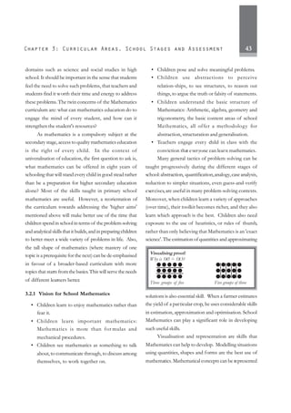 43
domains such as science and social studies in high
school. It should be important in the sense that students
feel the need to solve such problems, that teachers and
students find it worth their time and energy to address
these problems.The twin concerns of the Mathematics
curriculum are: what can mathematics education do to
engage the mind of every student, and how can it
strengthen the student's resources?
As mathematics is a compulsory subject at the
secondary stage, access to quality mathematics education
is the right of every child. In the context of
univeralisation of education, the first question to ask is,
what mathematics can be offered in eight years of
schooling that will stand every child in good stead rather
than be a preparation for higher secondary education
alone? Most of the skills taught in primary school
mathematics are useful. However, a reorientation of
the curriculum towards addressing the 'higher aims'
mentioned above will make better use of the time that
children spend in school in terms of the problem-solving
andanalyticalskillsthatitbuilds,andinpreparingchildren
to better meet a wide variety of problems in life. Also,
the tall shape of mathematics (where mastery of one
topic is a prerequisite for the next) can be de-emphasised
in favour of a broader-based curriculum with more
topicsthat starts fromthebasics.Thiswillservetheneeds
of different learners better.
3.2.1 Vision for School Mathematics
• Children learn to enjoy mathematics rather than
fear it.
• Children learn important mathematics:
Mathematics is more than for mulas and
mechanical procedures.
• Children see mathematics as something to talk
about, to communicate through, to discuss among
themselves, to work together on.
• Children pose and solve meaningful problems.
• Children use abstractions to perceive
relation-ships, to see structures, to reason out
things, to argue the truth or falsity of statements.
• Children understand the basic structure of
Mathematics: Arithmetic, algebra, geometry and
trigonometry, the basic content areas of school
Mathematics, all offer a methodology for
abstraction, structuration and generalisation.
• Teachers engage every child in class with the
conviction that everyone can learn mathematics.
Many general tactics of problem solving can be
taught progressively during the different stages of
school:abstraction, quantification,analogy,case analysis,
reduction to simpler situations, even guess-and-verify
exercises,are useful in many problem-solving contexts.
Moreover, when children learn a variety of approaches
(over time), their toolkit becomes richer, and they also
learn which approach is the best. Children also need
exposure to the use of heuristics, or rules of thumb,
rather than only believing that Mathematics is an 'exact
science'. The estimation of quantities and approximating
solutions is also essential skill. When a farmer estimates
the yield of a particular crop, he uses considerable skills
in estimation, approximation and optimisation. School
Mathematics can play a significant role in developing
such useful skills.
Visualisation and representation are skills that
Mathematics can help to develop. Modelling situations
using quantities, shapes and forms are the best use of
mathematics.Mathematical concepts can be represented
Visualising proof:
Why is 3X5 = 5X3?
Three groups of five Five groups of three
 