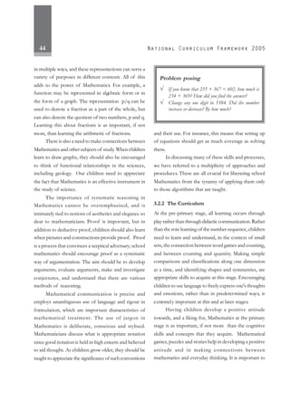 44
in multiple ways, and these representations can serve a
variety of purposes in different contexts. All of this
adds to the power of Mathematics. For example, a
function may be represented in algebraic form or in
the form of a graph. The representation p/q can be
used to denote a fraction as a part of the whole, but
can also denote the quotient of two numbers, p and q.
Learning this about fractions is as important, if not
more, than learning the arithmetic of fractions.
There is also a need to make connections between
Mathematics and other subjects of study. When children
learn to draw graphs, they should also be encouraged
to think of functional relationships in the sciences,
including geology. Our children need to appreciate
the fact that Mathematics is an effective instrument in
the study of science.
The importance of systematic reasoning in
Mathematics cannot be overemphasised, and is
intimately tied to notions of aesthetics and elegance so
dear to mathematicians. Proof is important, but in
addition to deductive proof, children should also learn
when pictures and constructions provide proof. Proof
is a process that convinces a sceptical adversary; school
mathematics should encourage proof as a systematic
way of argumentation. The aim should be to develop
arguments, evaluate arguments, make and investigate
conjectures, and understand that there are various
methods of reasoning.
Mathematical communication is precise and
employs unambiguous use of language and rigour in
formulation, which are important characteristics of
mathematical treatment. The use of jargon in
Mathematics is deliberate, conscious and stylised.
Mathematicians discuss what is appropriate notation
since good notation is held in high esteem and believed
to aid thought. As children grow older, they should be
taught to appreciate the significance of such conventions
and their use. For instance, this means that setting up
of equations should get as much coverage as solving
them.
In discussing many of these skills and processes,
we have referred to a multiplicity of approaches and
procedures. These are all crucial for liberating school
Mathematics from the tyranny of applying them only
to those algorithms that are taught.
3.2.2 The Curriculum
At the pre-primary stage, all learning occurs through
play rather than through didactic communication. Rather
than the rote learning of the number sequence, children
need to learn and understand, in the context of small
sets, the connection between word games and counting,
and between counting and quantity. Making simple
comparisons and classifications along one dimension
at a time, and identifying shapes and symmetries, are
appropriate skills to acquire at this stage. Encouraging
children to use language to freely express one's thoughts
and emotions, rather than in predetermined ways, is
extremely important at this and at later stages.
Having children develop a positive attitude
towards, and a liking for, Mathematics at the primary
stage is as important, if not more than the cognitive
skills and concepts that they acquire. Mathematical
games, puzzles and stories help in developing a positive
attitude and in making connections between
mathematics and everyday thinking. It is important to
Problem posing
√ If you know that 235 + 367 = 602, how much is
234 + 369? How did you find the answer?
√ Change any one digit in 5384. Did the number
increase or decrease? By how much?
 