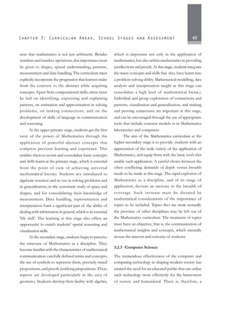 45
note that mathematics is not just arithmetic. Besides
numbers and number operations, due importance must
be given to shapes, spatial understanding, patterns,
measurement and data handling. The curriculum must
explicitly incorporate the progression that learners make
from the concrete to the abstract while acquiring
concepts.Apart from computational skills, stress must
be laid on identifying, expressing and explaining
patterns, on estimation and approximation in solving
problems, on making connections, and on the
development of skills of language in communication
and reasoning.
At the upper primary stage, students get the first
taste of the power of Mathematics through the
application of powerful abstract concepts that
compress previous learning and experience. This
enables them to revisit and consolidate basic concepts
and skills learnt at the primary stage, which is essential
from the point of view of achieving universal
mathematical literacy. Students are introduced to
algebraic notation and its use in solving problems and
in generalisation, to the systematic study of space and
shapes, and for consolidating their knowledge of
measurement. Data handling, representation and
interpretation form a significant part of the ability of
dealing with information in general, which is an essential
'life skill'. The learning at this stage also offers an
opportunity to enrich students' spatial reasoning and
visualisation skills.
At the secondary stage, students begin to perceive
the structure of Mathematics as a discipline. They
become familiar with the characteristics of mathematical
communication: carefully defined terms and concepts,
the use of symbols to represent them, precisely stated
propositions, and proofs justifying propositions.These
aspects are developed particularly in the area of
geometry. Students develop their facility with algebra,
which is important not only in the application of
mathematics, but also within mathematics in providing
justifications and proofs.At this stage, students integrate
the many concepts and skills that they have learnt into
a problem-solving ability. Mathematical modelling, data
analysis and interpretation taught at this stage can
consolidate a high level of mathematical literacy.
Individual and group exploration of connections and
patterns, visualisation and generalisation, and making
and proving conjectures are important at this stage,
and can be encouraged through the use of appropriate
tools that include concrete models as in Mathematics
laboratories and computers.
The aim of the Mathematics curriculum at the
higher secondary stage is to provide students with an
appreciation of the wide variety of the application of
Mathematics, and equip them with the basic tools that
enable such application. A careful choice between the
often conflicting demands of depth versus breadth
needs to be made at this stage. The rapid explosion of
Mathematics as a discipline, and of its range of
application, favours an increase in the breadth of
coverage. Such increase must be dictated by
mathematical considerations of the importance of
topics to be included. Topics that are more naturally
the province of other disciplines may be left out of
the Mathematics curriculum. The treatment of topics
must have an objective, that is, the communication of
mathematical insights and concepts, which naturally
arouse the interest and curiosity of students.
3.2.3 Computer Science
The tremendous effectiveness of the computer and
computing technology in shaping modern society has
created the need for an educated public that can utilise
such technology most effectively for the betterment
of society and humankind. There is, therefore, a
 