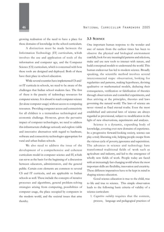 46
growing realisation of the need to have a place for
these domains of knowledge in the school curriculum.
A distinction must be made between the
Information Technology (IT) curriculum, which
involves the use and application of tools of the
information and computer age, and the Computer
Science (CS) curriculum, which is concerned with how
these tools are designed and deployed. Both of these
have their place in school education.
WhileseveralcountrieshaveimplementedCSand/
or IT curricula in schools, we need to be aware of the
challenges that Indian school students face. The first
of these is the paucity of technology resources for
computer science. It is absurd to teach computer science
(let alone computer usage) without access to computing
resources. Providing computer access and connectivity
for all children is a tremendous technological and
economic challenge. However, given the pervasive
impact of computer technologies, we need to address
this infrastructure challenge seriously and explore viable
and innovative alternatives with regard to hardware,
software and connectivity technologies appropriate for
rural and urban Indian schools.
We also need to address the issue of the
development of a comprehensive and coherent
curriculum model in computer science and IT, which
can serve as the basis for the beginning of a discussion
between educators, administrators, and the general
public. Certain core elements are common to several
CS and IT curricula, and are applicable to Indian
schools as well. These include the concepts of iterative
processes and algorithms, general problem-solving
strategies arising from computing, possibilities of
computer usage, the place occupied by computers in
the modern world, and the societal issues that arise
thereby.
3.3 SCIENCE
One important human response to the wonder and
awe of nature from the earliest times has been to
observe the physical and biological environment
carefully,look for any meaningful patterns and relations,
make and use new tools to interact with nature, and
build conceptual models to understand the world. This
human endeavour has led to modern science. Broadly
speaking, the scientific method involves several
interconnected steps: observation, looking for
regularities and patterns, making hypotheses, devising
qualitative or mathematical models, deducing their
consequences, verification or falsification of theories
through observations and controlled experiments, and
thus arriving at the principles, theories and laws
governing the natural world. The laws of science are
never viewed as fixed eternal truths. Even the most
established and universal laws of science are always
regarded as provisional, subject to modification in the
light of new observations, experiments and analyses.
Science is a dynamic, expanding body of
knowledge, covering ever-new domains of experience.
In a progressive forward-looking society, science can
play a truly liberating role, helping people escape from
the vicious cycle of poverty,ignorance and superstition.
The advances in science and technology have
transformed traditional fields of work such as
agriculture and industry, and led to the emergence of
wholly new fields of work. People today are faced
with an increasingly fast-changing world where the most
important skills are flexibility, innovation and creativity.
These different imperatives have to be kept in mind in
shaping science education.
Good science education is true to the child, true
to life and true to science. This simple observation
leads to the following basic criteria of validity of a
science curriculum:
1. Cognitive validity requires that the content,
process, language and pedagogical practices of
 