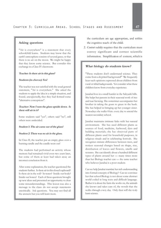 47
the curriculum are age appropriate, and within
the cognitive reach of the child.
2. Content validity requires that the curriculum must
convey significant and correct scientific
information. Simplification of content, which is
Asking questions
"Air is everywhere" is a statement that every
schoolchild learns. Students may know that the
earth's atmosphere consists of several gases, or that
there is no air on the moon. We might be happy
that they know some science. But consider this
exchange in a Class IV classroom.
Teacher: Is there air in this glass?
Students (in chorus):Yes!
The teacher was not satisfied with the usual general
statement, "Air is everywhere." She asked the
students to apply the idea in a simple situation, and
found, unexpectedly, that they had formed some
"alternative conceptions".
Teacher: Now I turn the glass upside down. Is
there still air in it?
Some students said "yes", others said "no", still
others were undecided.
Student 1: The air came out of the glass!
Student 2: There was no air in the glass.
In Class II, the teacher put an empty glass over a
burning candle and the candle went out!
The students had performed an activity whose
memory had remained vivid even two years later,
but some of them at least had taken away an
incorrect conclusion from it.
After some explanation, the teacher questioned the
students further. Is there air in this closed cupboard?
Is there air in the soil? In water? Inside our body?
Inside our bones? Each of these questions brought
up new ideas and presented an opportunity to clear
some misunderstandings. This lesson was also a
message to the class: do not accept statements
uncritically. Ask questions. You may not find all
the answers but you will learn more.
What biology do students know?
"These students don't understand science. They
come from a deprived background!" We frequently
hear such opinions expressed about children from
rural or tribal backgrounds. Yet consider what these
children know from everyday experience.
Janabai lives in a small hamlet in the Sahyadri hills.
She helps her parents in their seasonal work of rice
and tuar farming. She sometimes accompanies her
brother in taking the goats to graze in the bush.
She has helped in bringing up her younger sister.
Nowadays she walks 8 km. every day to attend the
nearest secondary school.
Janabai maintains intimate links with her natural
environment. She has used different plants as
sources of food, medicine, fuelwood, dyes and
building materials; she has observed parts of
different plants used for household purposes, in
religious rituals and in celebrating festivals. She
recognises minute differences between trees, and
notices seasonal changes based on shape, size,
distribution of leaves and flowers, smells and
textures. She can identify about a hundred different
types of plants around her — many times more
than her Biology teacher can — the same teacher
who believes Janabai is a poor student.
Can we help Janabai translate her rich understanding
into formal concepts of Biology? Can we convince
her that school Biology is not about some abstract
world coded in long texts and difficult language.
Rather it is about the farm she works on, the animals
she knows and takes care of, the woods that she
walks through every day. Only then will she truly
learnscience.
 
