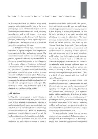 49
in working with hands and tools to design more
advanced technological modules than at the upper
primary stage, and in activities and analyses on issues
concerning the environment and health, including
reproductive and sexual health. Systematic
experimentation as a tool to discover/verify theoretical
principles, and working on locally significant projects
involving science and technology, are to be important
parts of the curriculum at this stage.
At the higher secondary stage, science should be
introduced as separate disciplines, with emphasis on
experiments/technology and problem solving. The
current two streams, academic and vocational, being
pursued as per NPE-1986, may require a fresh look in
the present scenario. Students may be given the option
of choosing the subjects of their interest freely, though
it may not be feasible to offer all the different subjects
in every school. The curriculum load should be
rationalised to avoid the steep gradient between
secondary and higher secondary syllabi. At this stage,
the core topics of a discipline, taking into account recent
advances in the field, should be identified carefully and
treated with appropriate rigour and depth. The
tendency to cover a large number of topics of the
discipline superficially should be avoided.
3.3.2 Outlook
Looking at the complex scenario of science education in
India,threeissuesstandoutclearly. First,scienceeducation
is still far from achieving the goal of equity enshrined in
ourConstitution.Second,scienceeducationinIndia,even
at its best, develops competence but does not encourage
inventiveness and creativity. Third, the overpowering
examination system is basic to most, if not all, the
fundamental problems of science education in India.
The science curriculum must be used as an
instrument for achieving social change in order to
reduce the divide based on economic class, gender,
caste, religion and region. We must use textbooks as
one of the primary instruments for equity, since for
a great majority of school-going children, as also
for their teachers, it is the only accessible and
affordable resource for education. We must
encourage alternative textbook writing in the country
within the broad guidelines laid down by the
National Curriculum Framework. These textbooks
should incorporate activities, observation and
experimentation, and encourage an active approach
to science, connecting it with the world around the
child, rather than information-based learning.
Additionally, materials such as workbooks, co-
curricular and popular science books, and children's
encyclopaedia would enhance children's access to
information and ideas that need not go into the
textbook, loading it further, but would enrich
learning that takes place through project work. There
is a dearth of such materials with rich visuals in
regional languages.
The development of science corners, and
providing access to science experimentation kits and
laboratories, in rural areas are also important ways of
equitably provisioning for science learning. Information
and Communication Technology (ICT) is an important
tool for bridging social divides. ICT should be used in
such a way that it becomes an opportunity equaliser by
providing information, communication and computing
resources in remote areas. ICT if used for connecting
children and teachers with scientists working in
universities and research institutions would also help in
demystifying scientists and their work.
For any qualitative change from the present
situation, science education in India must undergo a
paradigm shift. Rote learning should be discouraged.
Inquiry skills should be supported and strengthened
 