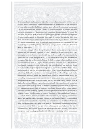 elementary education a fundamental right of every child. Ensuring health, nutrition and an
inclusive school environment empowering all children in their learning, across differences
of caste, religion, gender, disability, is enjoined upon us by the Constitutional amendment.
The fact that learning has become a source of burden and stress on children and their
parents is an evidence of a deep distortion in educational aims and quality. To correct this
distortion, the present NCF proposes five guiding principles for curriculum development:
(i) connecting knowledge to life outside the school; (ii) ensuring that learning shifts away
from rote methods; (iii) enriching the curriculum so that it goes beyond textbooks;
(iv) making examinations more flexible and integrating them with classroom life; and
(v) nurturing an overriding identity informed by caring concerns within the democratic
polity of the country.
All our pedagogic efforts during the primary classes greatly depend on professional
planning and the significant expansion of Early Childhood Care and Education (ECCE).
Indeed, the revision of primary school syllabi and textbooks needs to be undertaken in the
light of the well-known principles of ECCE. The nature of knowledge and children’s own
strategies of learning are discussed in Chapter 2, which formulates a theoretical basis for the
recommendations made in Chapter 3 in the different curricular areas. The fact that
knowledge is constructed by the child implies that curricula, syllabi and textbooks should
enable the teacher in organising classroom experiences in consonance with the child’s nature
and environment, and thus providing opportunities for all children. Teaching should aim at
enhancing children’s natural desire and strategies to learn. Knowledge needs to be
distinguished from information, and teaching needs to be seen as a professional activity, not
as coaching for memorisation or as transmission of facts. Activity is the heart of the child’s
attempt to make sense of the world around him/her. Therefore, every resource must be
deployed to enable children to express themselves, handle objects, explore their natural and
social milieu, and to grow up healthy. If children’s classroom experiences are to be organised
in a manner that permits them to construct knowledge, then our school system requires
substantial systemic reforms (Chapter 5) and reconceptualisation of curricular areas or school
subjects (Chapter 3) and resources to improve the quality of the school ethos (Chapter 4).
In all the four familiar areas of the school curriculum, i.e. language, mathematics,
science and social sciences, significant changes are recommended with a view to making
education more relevant to the present day and future needs, and in order to alleviate the
stress with which children are coping today.This NCF recommends the softening of subject
boundaries so that children can get a taste of integrated knowledge and the joy of
understanding. In addition, plurality of textbooks and other material, which could
incorporate local knowledge and traditional skills, and a stimulating school environment
viii
 